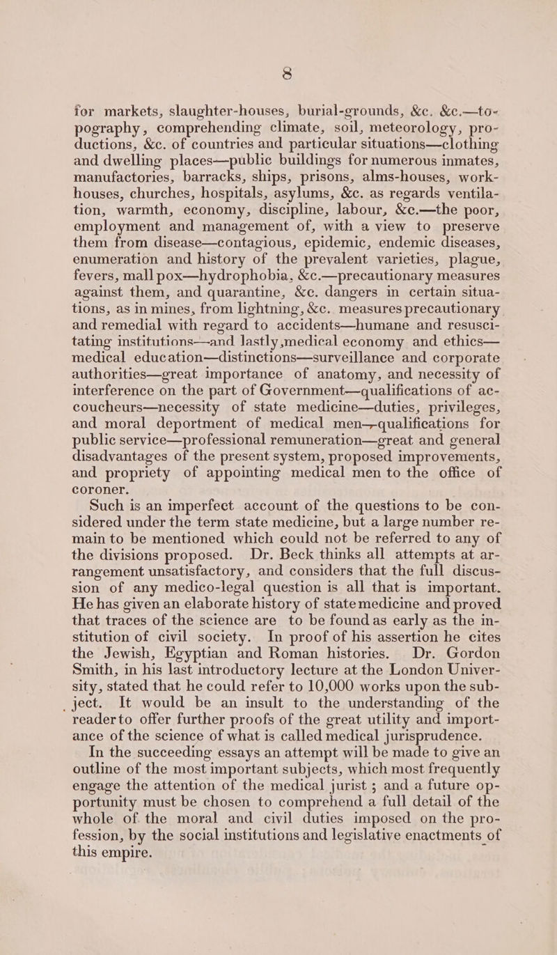 jor markets, slaughter-houses, burial-grounds, &amp;c. &amp;c.—to- pography, comprehending climate, soil, meteorology, pro- ductions, &amp;c. of countries and particular situations—clothing and dwelling places—public buildings for numerous inmates, manufactories, barracks, ships, prisons, alms-houses, work- houses, churches, hospitals, asylums, &amp;c. as regards ventila- tion, warmth, economy, discipline, labour, &amp;c.—the poor, employment and management of, with a view to preserve them from disease—contagious, epidemic, endemic diseases, enumeration and history of the prevalent varieties, plague, fevers, mall pox—hydrophobia, &amp;c.—precautionary measures against them, and quarantine, &amp;c. dangers in certain situa- tions, as in mines, from lightning, &amp;c. measures precautionary and remedial with regard to accidents—humane and resusci- tating institutions—and lastly,medical economy and ethics— medical education—distinctions—surveillanee and corporate authorities—great importance of anatomy, and necessity of interference on the part of Government—qualifications of ac- coucheurs—necessity of state medicine—duties, privileges, and moral deportment of medical men—qualifications for public service—professional remuneration—great and general disadvantages of the present system, proposed improvements, and propriety of appointing medical men to the office of coroner. Such is an imperfect account of the questions to be con- sidered under the term state medicine, but a large number re- main to be mentioned which could not be referred to any of the divisions proposed. Dr. Beck thinks all attempts at ar- rangement unsatisfactory, and considers that the full discus- sion of any medico-legal question is all that is important. He has given an elaborate history of statemedicine and proved that traces of the science are to be foundas early as the in- stitution of civil society. In proof of his assertion he cites the Jewish, Egyptian and Roman histories. Dr. Gordon Smith, in his last introductory lecture at the London Univer- sity, stated that he could refer to 10,000 works upon the sub- _ject. It would be an insult to the understanding of the reader to offer further proofs of the great utility and import- ance of the science of what is called medical jurisprudence. In the succeeding essays an attempt will be made to give an outline of the most important subjects, which most frequently engage the attention of the medical jurist ; and a future op- portunity must be chosen to comprehend a full detail of the whole of the moral and civil duties imposed on the pro- fession, by the social institutions and legislative enactments of this empire.