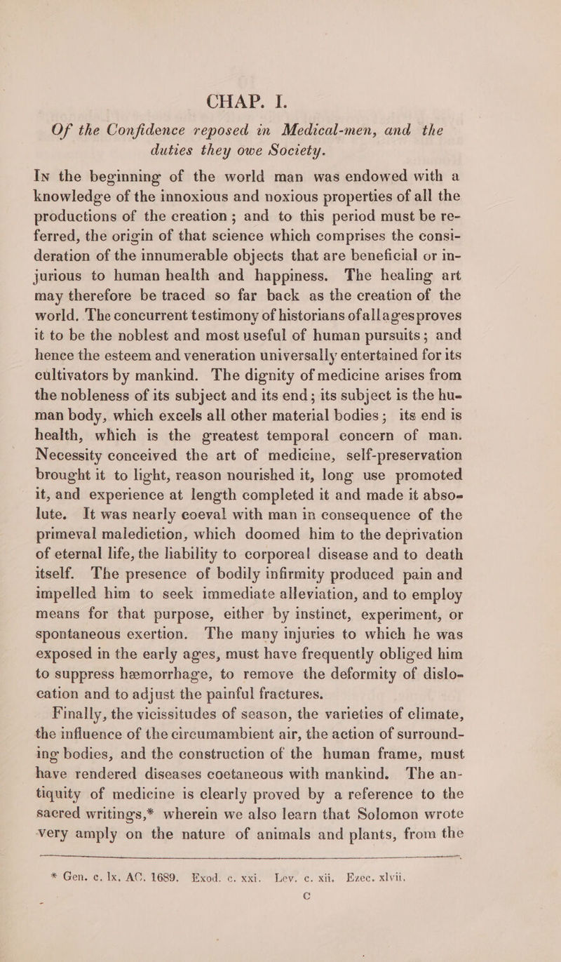 CHAP. I. Of the Confidence reposed in Medical-men, and the duties they owe Society. In the beginning of the world man was endowed with a knowledge of the innoxious and noxious properties of all the productions of the creation; and to this period must be re- ferred, the origin of that science which comprises the consi- deration of the innumerable objects that are beneficial or in- jurious to human health and happiness. The healing art may therefore be traced so far back as the creation of the world. The concurrent testimony of historians ofallages proves it to be the noblest and most useful of human pursuits; and hence the esteem and veneration universally entertained for its cultivators by mankind. The dignity of medicine arises from the nobleness of its subject and its end; its subject is the hu- man body, which excels all other material bodies; its end is health, which is the greatest temporal concern of man. Necessity conceived the art of medicine, self-preservation brought it to light, reason nourished it, long use promoted it, and experience at length completed it and made it abso lute. It was nearly coeval with man in consequence of the primeval malediction, which doomed him to the deprivation of eternal life, the liability to corporeal disease and to death itself. The presence of bodily infirmity produced pain and impelled him to seek immediate alleviation, and to employ means for that purpose, either by instinet, experiment, or spontaneous exertion. The many injuries to which he was exposed in the early ages, must have frequently obliged him to suppress hemorrhage, to remove the deformity of dislo- cation and to adjust the painful fractures. Finally, the vicissitudes of season, the varieties of climate, the influence of the circumambient air, the action of surround- ing bodies, and the construction of the human frame, must have rendered diseases coetaneous with mankind. The an- tiquity of medicine is clearly proved by a reference to the sacred writings,* wherein we also learn that Solomon wrote very amply on the nature of animals and plants, from the * Gen, c. Ix, AC. 1689. Exod. c. xxi. Lev. c. xii, Ezec. xlvii, Cc