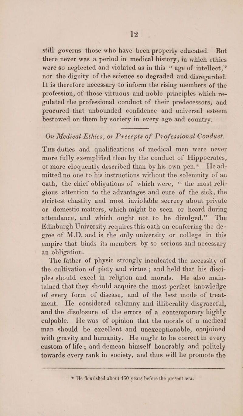 still governs those who have been properly educated. But there never was a period in medical history, in which ethics were so neglected and violated as in this ‘‘ age of intellect,” nor the dignity of the science so degraded and disregarded. It is therefore necessary to inform the rising members of the profession, of those virtuous and noble principles which re- gulated the professional conduct of their predecessors, and procured that unbounded confidence and universal esteem bestowed on them by society in every age and country. On Medical Kthics, or Precepts of Professional Conduct. Tue duties and qualifications of medical men were never more fully exemplified than by the conduct of Hippocrates, or more eloquently described than by his own pen.* Head- mitted no one to his instructions without the solemnity of an oath, the chief obligations of which were, ‘ the most reli- gious attention to the advantages and cure of the sick, the strictest chastity and most inviolable secrecy about private or domestic matters, which might be seen or heard during attendance, and which ought not to be divulged.” The Edinburgh University requires this oath on conferring the de- gree of M.D. and is the only university or college in this empire that binds its members by so serious and necessary an obligation. The father of physic strongly inculcated the necessity of the cultivation of piety and virtue ; and held that his disci- ples should excel in religion and morals. He also main- tained that they should acquire the most perfect knowledge of every form of disease, and of the best mode of treat- ment. He considered calumny and illiberality disgraceful, and the disclosure of the errors of a contemporary highly culpable. He was of opinion that the morals of a medical man should be excellent and unexceptionable, conjoined with gravity and humanity. He ought to be correct in every custom of life; and demean himself honorably and politely towards every rank in society, and thus will he promote the * He flourished about 460 years before the present era.
