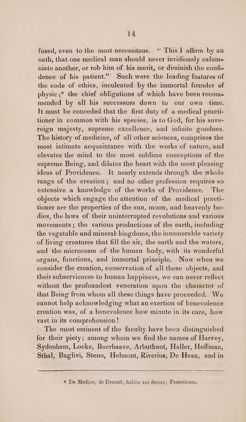 fused, even to the most necessitous. ‘ This I affirm by an oath, that one medical man should never invidiously calume niate another, or rob him of his merit, or diminish the confi- dence of his patient.” Such were the leading features of the code of ethics, inculeated by the immortal founder of physic ;* the chief obligations of which have been recom- mended by all his successors down to our own time. Tt must be conceded that the first duty of a medical practi- tioner in common with his species, is to God, for his sove- reign majesty, supreme excellence, and infinite goodnes. The history of medicine, of all other sciences, comprises the most intimate acquaintance with the works of nature, and elevates the mind to the most sublime conceptions of the supreme Being, and dilates the heart with the most pleasing ideas of Providence. It nearly extends through the whole range of the creation; and no other profession requires so extensive a knowledge of the works of Providence. The objects which engage the attention of the medical practi- tioner are the properties of the sun, moon, and heavenly bo- dies, the laws of their uninterrupted revolutions and various movements; the various productions of the earth, including the vegetable and mineral: kingdoms, the innumerable variety of living creatures that fill the air, the earth and the waters, and the microcosm of the human body, with its wonderful organs, functions, and immortal: principle. Now when we consider the creation, conservation of all these objects, and their subserviences to human happiness, we can never reflect without the profoundest veneration upon the character of that Being from whom all these things have proceeded. We cannot help acknowledging what an exertion of benevolence creation was, of a benevolence how minute in its care, how vast in its comprehension ! The most eminent of the faculty have been distinguished for their piety; among whom we find the names of Harvey, Sydenham, Locke, Boerhaave, Arbuthnot, Haller, Hoffman, Sthal, Baglivi, Steno, Helmont, Riverius, De Hean, and in * De. Medico, de Decenti, habitu aut decoro, Prenotiones.
