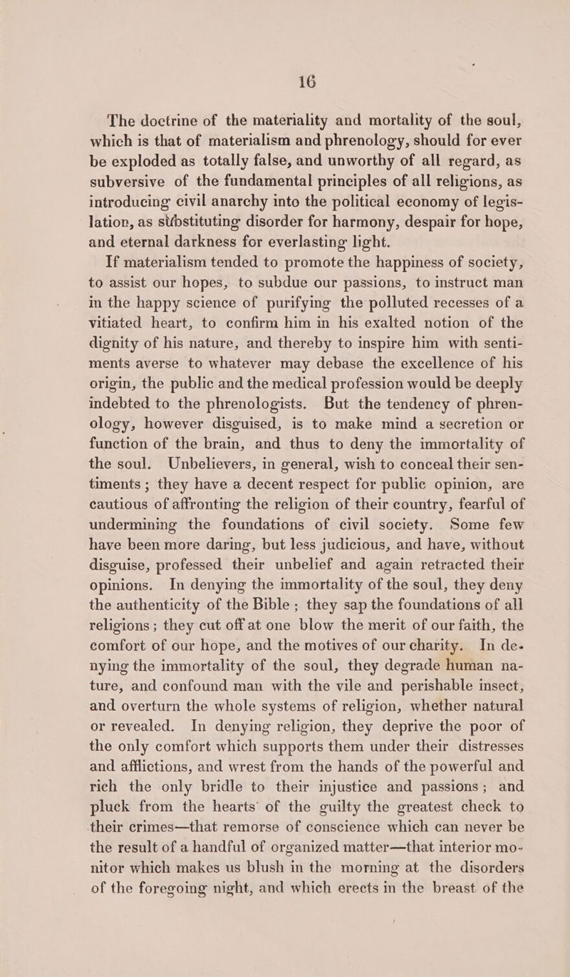 The doctrine of the materiality and mortality of the soul, which is that of materialism and phrenology, should for ever be exploded as totally false, and unworthy of all regard, as subversive of the fundamental principles of all religions, as introducing civil anarchy into the political economy of legis- lation, as sbstituting disorder for harmony, despair for hope, and eternal darkness for everlasting light. If materialism tended to promote the happiness of society, to assist our hopes, to subdue our passions, to instruct man in the happy science of purifymg the polluted recesses of a vitiated heart, to confirm him in his exalted notion of the dignity of his nature, and thereby to inspire him with senti- ments averse to whatever may debase the excellence of his origin, the public and the medical profession would be deeply indebted to the phrenologists. But the tendency of phren- ology, however disguised, is to make mind a secretion or function of the brain, and thus to deny the immortality of the soul. Unbelievers, in general, wish to conceal their sen- timents ; they have a decent respect for public opinion, are cautious of affronting the religion of their country, fearful of undermining the foundations of civil society. Some few have been more daring, but less judicious, and have, without disguise, professed their unbelief and again retracted their opinions. In denying the immortality of the soul, they deny the authenticity of the Bible ; they sap the foundations of all religions ; they cut off at one blow the merit of our faith, the comfort of our hope, and the motives of our charity. In de- nying the immortality of the soul, they degrade human na- ture, and confound man with the vile and perishable insect, and overturn the whole systems of religion, whether natural or revealed. In denying religion, they deprive the poor of the only comfort which supports them under their distresses and afflictions, and wrest from the hands of the powerful and rich the only bridle to their injustice and passions; and pluck from the hearts’ of the guilty the greatest check to their crimes—that remorse of conscience which can never be the result of a handful of organized matter—that interior mo- nitor which makes us blush in the morning at the disorders of the foregoing night, and which erects in the breast of the