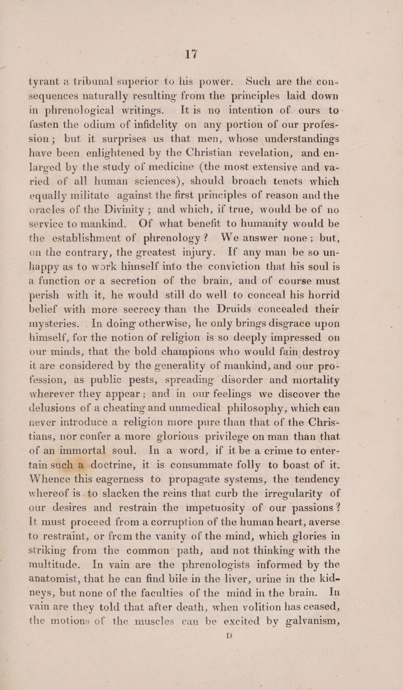 tyrant a tribunal superior to his power. Such are the con- sequences naturally resulting from the principles laid down im phrenological writings. Itis no intention of. ours to- fasten the odium of infidelity on any portion of our profes- sion; but it surprises us that men, whose understandings have been enlightened by the Christian revelation, and en- larged by the study of medicine (the most extensive and va- ried of all human sciences), should broach tenets which equally militate against the first principles of reason and the oracles of the Divinity ; and which, if true, would be of no service to mankind. Of what benefit to humanity would be the establishment of phrenology? We answer none; but, on the contrary, the greatest injury. If any man be so un- happy as to work himself into the conviction that his soul is a function or a secretion of the brain, and of course must perish with it, he would still do well to conceal his horrid belief with more secrecy than the Druids concealed their mysteries. . In doing otherwise, he only brings disgrace upon himself, for the notion of religion is so deeply impressed on our minds, that the bold champions who would fain destroy it are considered by the generality of mankind, and our pro- fession, as public pests, spreading disorder and mortality wherever they appear; and in our feelings we discover the delusions of a cheating and unmedical philosophy, which can never mtroduce a religion more pure than that of the Chris- tians, nor confer a more glorious privilege on man than that of an immortal soul. In a word, if it be a crime to enter- tain such a doctrine, it is consummate folly to boast of it. Whence this eagerness to propagate systems, the tendency whereof is. to slacken the reins that curb the irregularity of our desires and restrain the impetuosity of our passions ¢ It must proceed from a corruption of the human heart, averse to restraint, or fromthe vanity of the mind, which glories in striking from the common path, and not thinking with the multitude. In vain are the phrenologists informed by the anatomist, that he can find bile in the liver, urine in the kid- neys, but none of the faculties of the mind inthe brain. In vain are they told that after death, when volition has ceased, the motions of the muscles can be excited by galvanism, D
