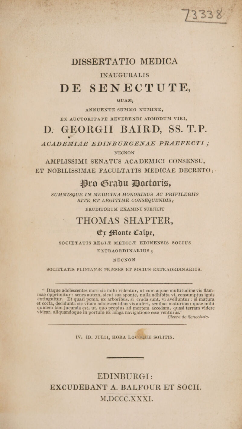 INAUGURALIS DE SENECTUTE, QUAM; ANNUENTE SUMMO NUMINE, D. GEORGII BAIRD, $55. T. P. ACADEMIAE EDINBURGENAE PRAEFECTI ; NECNON AMPLISSIMI SENATUS ACADEMICI CONSENSU, ET NOBILISSIMAE FACULTATIS MEDICAE DECRETO ;.: 39rn (ranu 33ortoríis, SUMMISQUE IN MEDICINA HONORIBUS AC PRIVILEGIIS RITE ET LEGITIME CONSEQUENDIS ; ERUDITORUM EXAMINI SUBJICIT THOMAS SHAPTER, (y $Elonte Calpe, SOCIETATIS REGIJE MEDICZE EDINENSIS SOCIUS EXTRAORDINARIUS ; NECNON SOCIETATIS PLINIANZE PRZESES ET SOCIUS EXTRAORDINARIUS. ** Itaque adolescentes mori sic mihi videntur, ut cum aquae multitudine vis flam- mae opprimitur: senes autem, sicut sua sponte, nulla adhibita vi, consumptus ignis extinguitur. Et quasi poma, ex arboribus, si cruda sunt, vi avelluntur; si matura et cocta, decidunt: sic vitam adolescentibus vis aufert, senibus maturitas: quae mihi quidem tam jucunda est, ut, quo propius ad mortem accedam, quasi terram videre videar, aliquandoque in portum ex longa navigatione esse venturus. Cicero de Senectute. IV. ID. JULII, HORA »w SOLITIS. EDINBURGI: EXCUDEBANT A. BALFOUR ET SOCII. M.DCCC.X XXI.