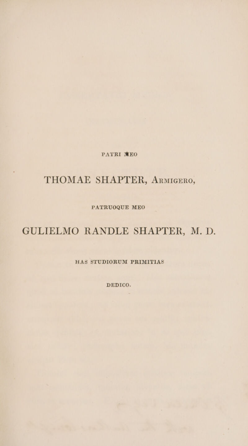 PATRI MEO THOMAE SHAPTER, Anutrcxrno, PATRUOQUE MEO GULIELMO RANDLE SHAPTER, M. D. HAS STUDIORUM PRIMITIAS DEDICO.