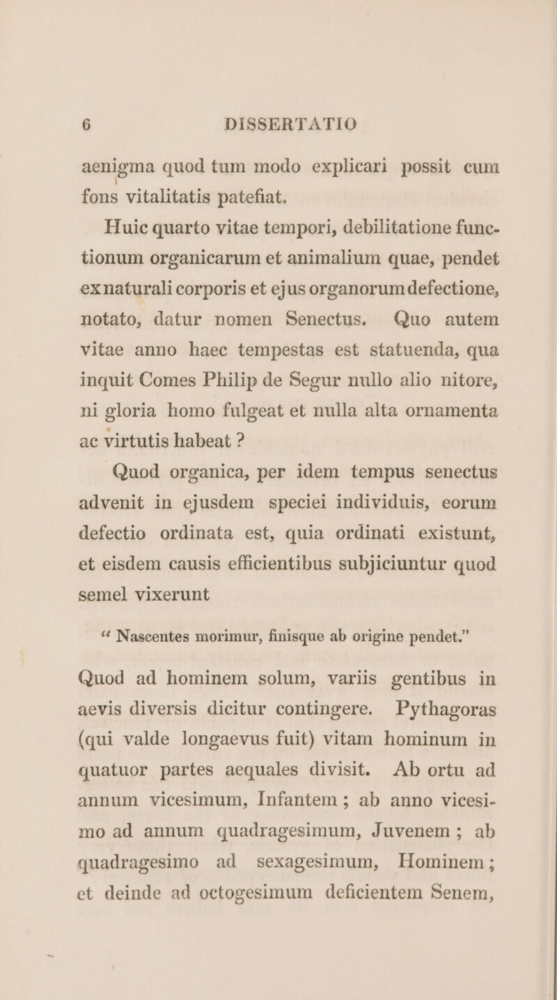 aenigma quod tum modo explicari possit cum fons vitalitatis patefiat. Huic quarto vitae tempori, debilitatione func- tionum organicarum et animalium quae, pendet exnaturali corporis et ejus organorum defectione, notato, datur nomen Senectus. Quo autem vitae anno haec tempestas est statuenda, qua inquit Comes Philip de Segur nullo alio nitore, ni gloria homo fulgeat et nulla alta ornamenta ac virtutis habeat ? Quod organica, per idem tempus senectus advenit in ejusdem speciei individuis, eorum defectio ordinata est, quia ordinati existunt, et eisdem causis efficientibus subjiciuntur quod semel vixerunt 4 Nascentes morimur, finisque ab origine pendet. Quod ad hominem solum, variis gentibus in aevis diversis dicitur contingere. Pythagoras (qui valde longaevus fuit) vitam hominum in quatuor partes aequales divisit. Ab ortu ad annum vicesimum, Infantem ; ab anno vicesi- mo ad annum quadragesimum, Juvenem ; ab quadragesimo ad sexagesimum, Hominem; et deinde ad octogesimum deficientem Senem,