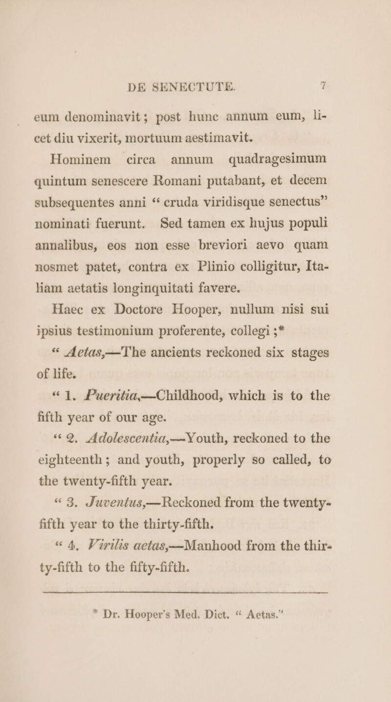 eum denominavit; post hunc annum eum, li- cet diu vixerit, mortuum aestimavit. Hominem circa annum quadragesimum quintum senescere Romani putabant, et decem subsequentes anni ** cruda viridisque senectus nominati fuerunt. Sed tamen ex hujus populi annalibus, eos non esse breviori aevo quam nosmet patet, contra ex Plinio colligitur, Ita- liam aetatis longinquitati favere. Haec ex Doctore Iiooper, nullum nisi sui ipsius testimonium proferente, collegi ;* * ZAetas,— The ancients reckoned six stages of life. * 1. Pueritia,—Childhood, which is to the fifth year of our age. * Q. 4Adolescentia,—Y outh, reckoned to the eighteenth ; and youth, properly so called, to the twenty-fifth year. « 8. J'uventus,—HReckoned from the twenty- fifth year to the thirty-fifth. « 4, Firilis aetas,——Manhood from the thir- ty-fifth to the fifty-fifth. * Dr. Hooper's Med. Dict. * Aetas.