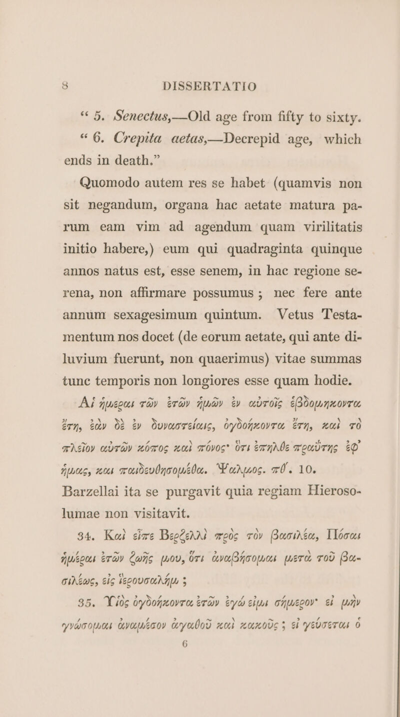 ** 5. Senectus, —Old age from fifty to sixty. * 6. Crepita. aetas,—Decrepid age, which ends in death. Quomodo autem res se habet. (quamvis non sit negandum, organa hac aetate matura pa- rum eam vim ad agendum quam virilitatis initio habere, eum qui quadraginta quinque annos natus est, esse senem, in hac regione se- rena, non affirmare possumus ; nec fere ante annum sexagesimum quintum. Vetus 'esta- mentum nos docet (de eorum aetate, qui ante di- luvium fuerunt, non quaerimus) vitae summas tunc temporis non longiores esse quam hodie. Ai zuspos v» GrQ» Zuud» &amp;» cwTOiS é(OopuzAOVTO, v5, &amp;üy O&amp; £v OuvwMoT&amp;louc, OryOofmOVTO, £TX, X04 TO ^ 5 ^ , d N d € 5 B^ 5» 9 qrAsio» orUvV z0 06 2,04 vrÓpog* OTi &amp;v5AÜE m'ooUTQG cute, zou. sro DeU rojo. V oruoc. mU. 10. Barzellai ita se purgavit quia regiam Hieroso- lumae non visitavit. 34. Koi size BegQghAi coc v0v (Ómwihim, llómou € / 5 — nd e H * x ^ ZUSpo ETG Cus uou, 07i Go fgoopuou pueros TOU (Ou- 4 5 « Á GIA&amp;U6, &amp;IG I620UO LA ZLo $ eN 5 rd - NEP. 5, Im. y * , M 35. Y ioc oryOofjovro, va) ey sip ofjuepov ei qun yvéopuou. Onyouusao» OryouÜoD zt 06006 5 6 tyG OE TOU O 6