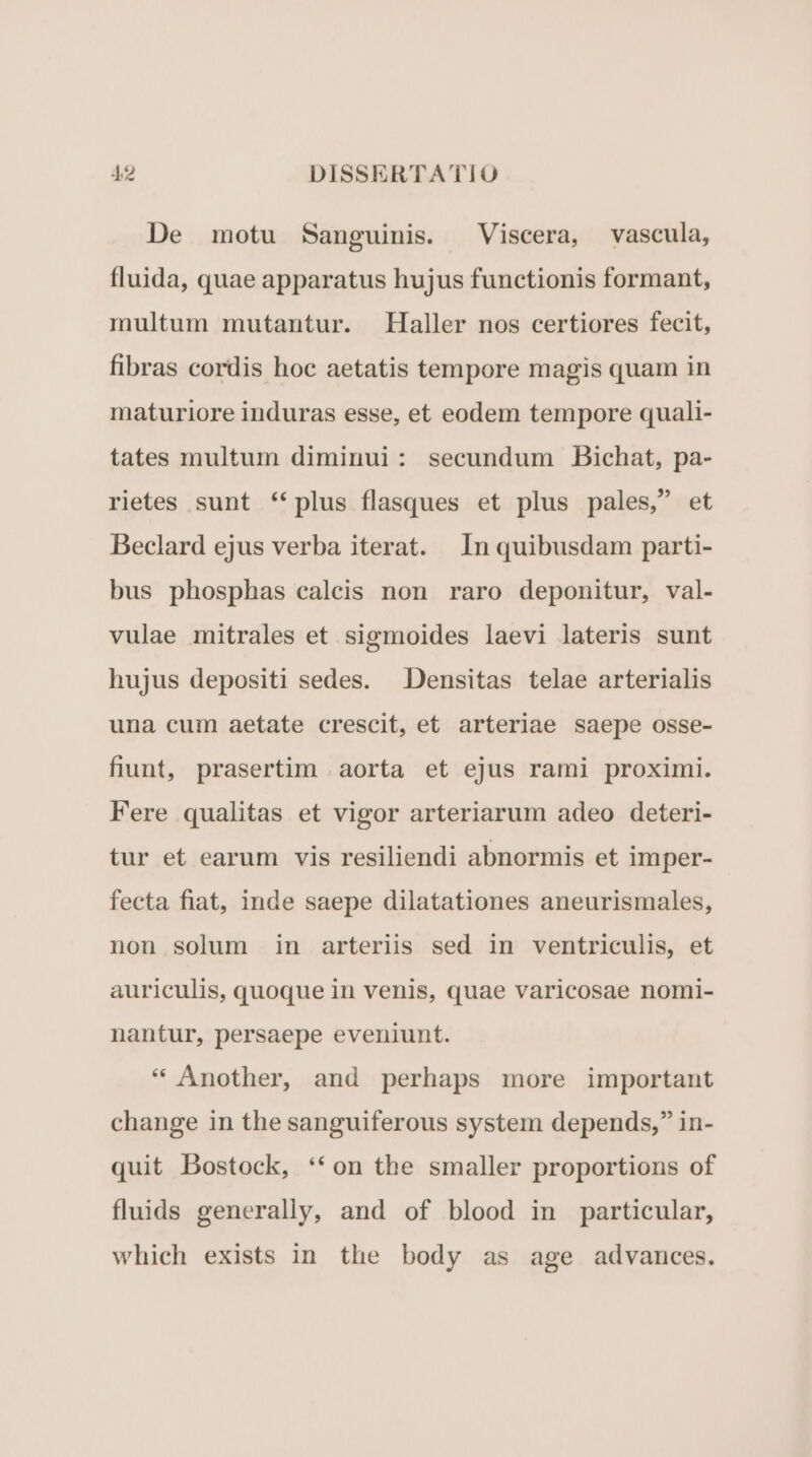 De motu Sanguinis. Viscera, vascula, fluida, quae apparatus hujus functionis formant, multum mutantur. Haller nos certiores fecit, fibras cordis hoc aetatis tempore magis quam in maturiore induras esse, et eodem tempore quali- tates multum diminui: secundum Bichat, pa- rietes sunt **plus flasques et plus pales, et Beclard ejus verba iterat. In quibusdam parti- bus phosphas caleis non raro deponitur, val- vulae mitrales et sigmoides laevi lateris sunt hujus depositi sedes. Densitas telae arterialis una cum aetate crescit, et arteriae saepe osse- fiunt, prasertim .aorta et ejus rami proximi. Fere qualitas et vigor arteriarum adeo deteri- tur et earum vis resiliendi abnormis et imper- fecta fiat, inde saepe dilatationes aneurismales, non solum in arteriis sed in ventriculis, et auriculis, quoque in venis, quae varicosae nomi- nantur, persaepe eveniunt. * Another, and perhaps more important change in the sanguiferous system depends, in- quit Bostock, **on the smaller proportions of fluids generally, and of blood in particular, which exists in the body as age advances.
