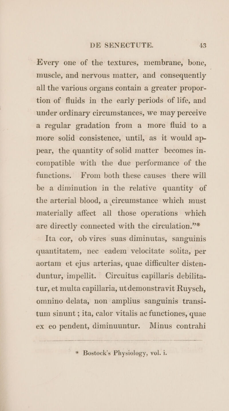 Every one of the textures, membrane, bone, muscle, and nervous matter, and consequently | all the various organs contain a greater propor- tion of fluids in the early periods of life, and under ordinary cireumstances, we may perceive a regular gradation from a more fluid to a more solid consistence, until, as it would ap- pear, the quantity ofsolid matter becomes in- compatible with the due performance of the functions. From both these causes there will be a diminution in the relative quantity of the arterial blood, a ,cireumstance which must materially affect all those operations which are directly connected with the circulation.* Ita cor, ob vires suas diminutas, sanguinis quantitatem, nec eadem velocitate solita, per aortam et ejus arterias, quae difficulter disten- duntur, impellit. Circuitus capillaris debilita- tur, et multa capillaria, ut demonstravit Ruysch, omnino delata, non amplius sanguinis transi- tum sinunt ; ita, calor vitalis ac functiones, quae ex eo pendent, diminuuntur. Minus contrahi * Bostock's Physiology, vol. i.