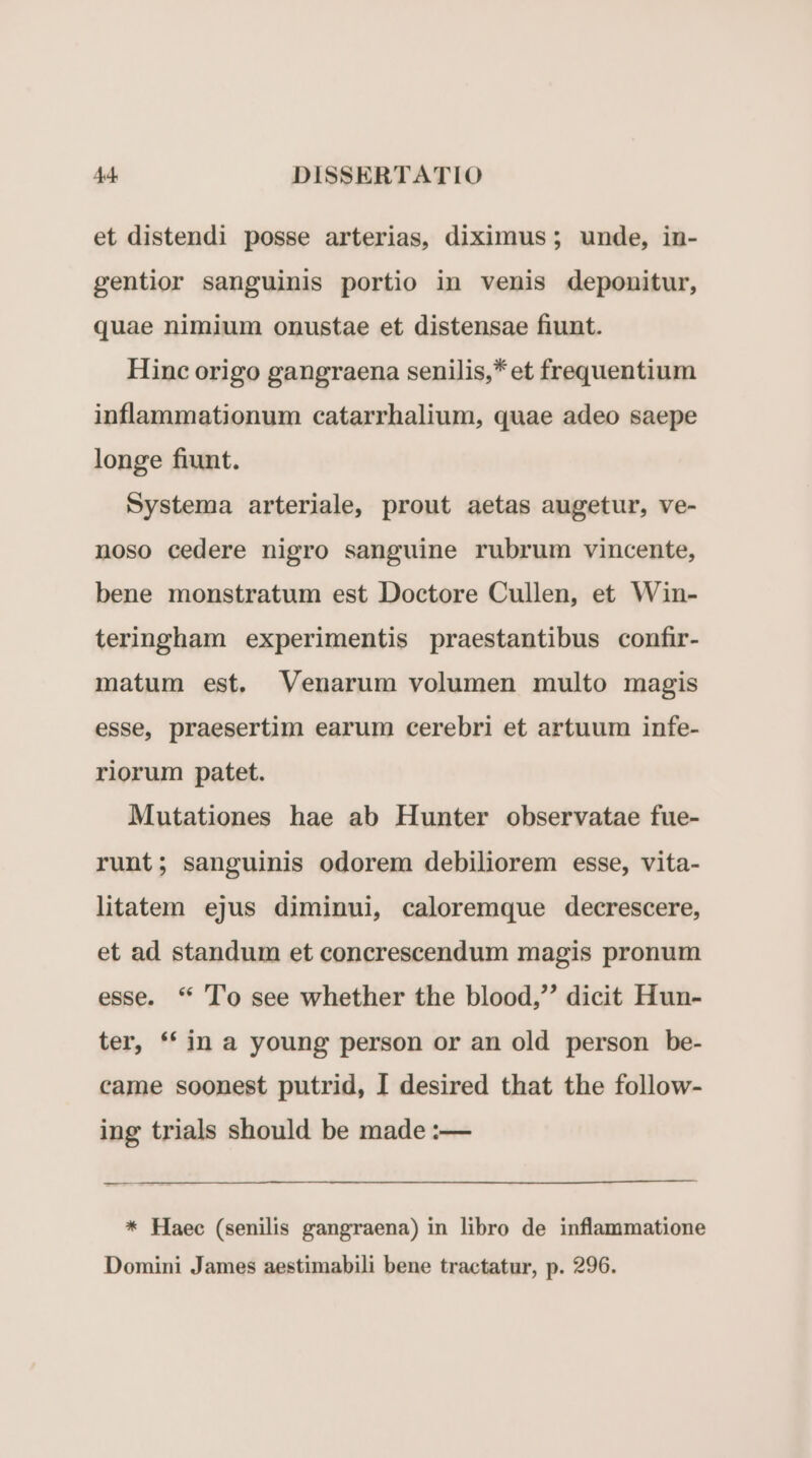 et distendi posse arterias, diximus ; unde, in- gentior sanguinis portio in venis deponitur, quae nimium onustae et distensae fiunt. Hinc origo gangraena senilis,* et frequentium inflammationum catarrhalium, quae adeo saepe longe fiunt. Systema arteriale, prout aetas augetur, ve- noso cedere nigro sanguine rubrum vincente, bene monstratum est Doctore Cullen, et Win- teringham experimentis praestantibus confir- matum est. Venarum volumen multo magis esse, praesertim earum cerebri et artuum infe- riorum patet. Mutationes hae ab Hunter observatae fue- runt; sanguinis odorem debiliorem esse, vita- litatem ejus diminui, caloremque decrescere, et ad standum et concrescendum magis pronum esse. * To see whether the blood, dicit Hun- ter, * in a young person or an old person be- came soonest putrid, I desired that the follow- ing trials should be made :— ————— M áá—— Ha na M —M— M * Haec (senilis gangraena) in libro de inflammatione Domini James aestimabili bene tractatur, p. 296.