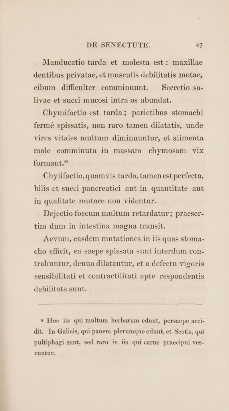 Manducatio tarda et molesta est: maxillae dentibus privatae, et musculis debilitatis motae, cibum difficulter comminuunt. ^ Secretio sa- livae et succi mucosi intra os abundat. Chymifactio est tarda; parietibus stomachi fermé spissatis, non raro tamen dilatatis, unde vires vitales multum diminuuntur, et alimenta male comminuta in massam chymosam vix formant.* Chylifactio, quamvis tarda, tamen est perfecta, bilis et succi pancreatici aut in quantitate aut in qualitate mutare non videntur. Dejectio foecum multum retardatur; praeser- tim dum in intestina magna transit. Aevum, easdem mutationes in iis quas stoma- cho efficit, ea saepe spissata sunt interdum con- trahuntur, denuo dilatantur, et a defectu vigoris sensibilitati et contractilitati apte respondentis debilitata sunt. * Hoc iis qui multum herbarum edunt, persaepe acci- dit. In Galicis, qui panem plerumque edunt, et Scotis, qui pultiphagi sunt, sed raro in iis qui carne praecipui ves- cuntur.