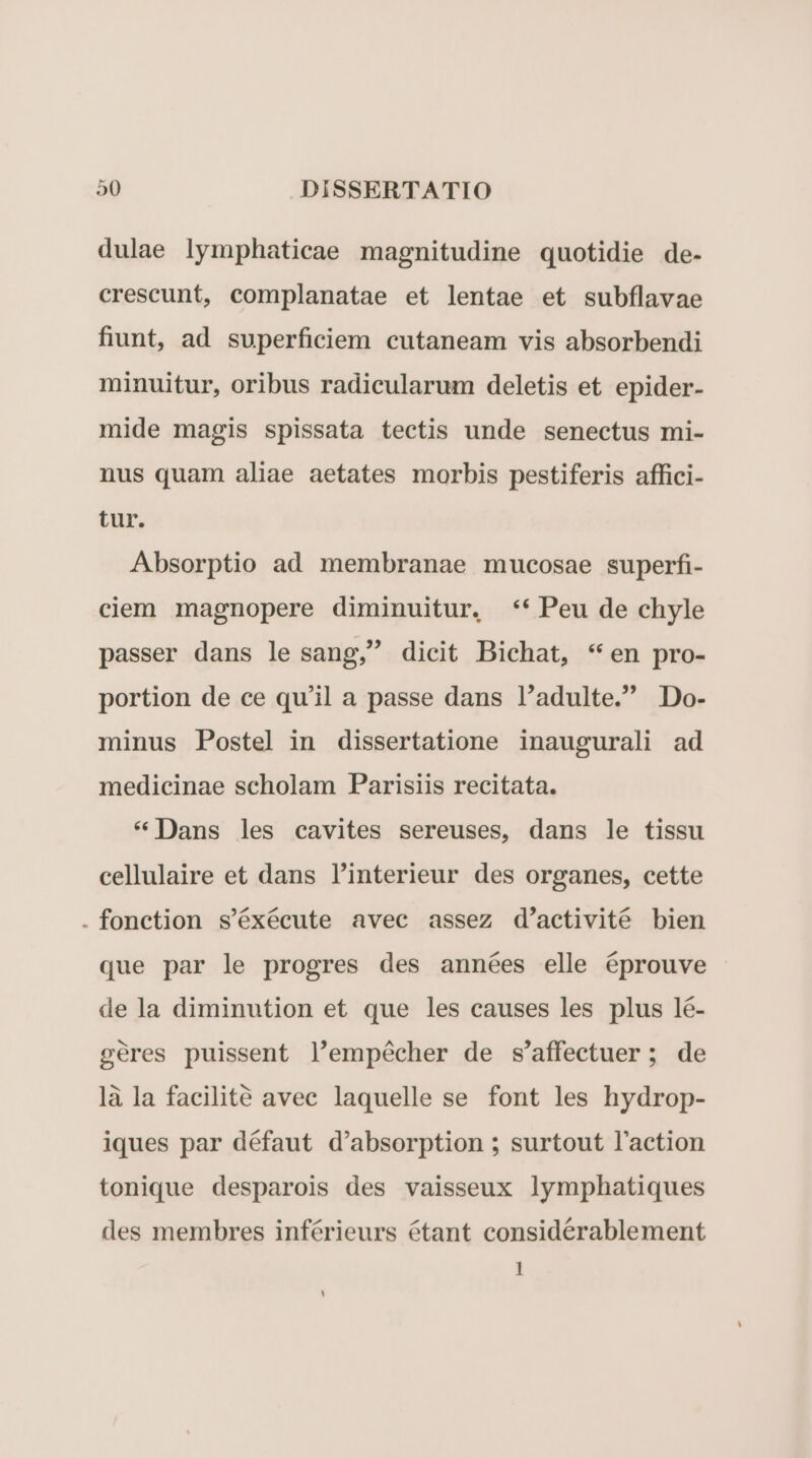 dulae lymphaticae magnitudine quotidie de. crescunt, complanatae et lentae et subflavae fiunt, ad superficiem cutaneam vis absorbendi minuitur, oribus radicularum deletis et epider- mide magis spissata tectis unde senectus mi- nus quam aliae aetates morbis pestiferis affici- tur. Absorptio ad membranae mucosae superfi- ciem magnopere diminuitur, ** Peu de chyle passer dans le sang, dicit Bichat, * en pro- portion de ce qu'il a passe dans l'adulte. Do- minus Postel in dissertatione inaugurali ad medicinae scholam Parisiis recitata. * Dans les cavites sereuses, dans le tissu cellulaire et dans l'interieur des organes, cette . fonction s'éxécute avec assez d'activité bien que par le progres des années elle éprouve de la diminution et que les causes les plus lé- geres puissent l'empécher de s'affectuer; de là la facilité avec laquelle se font les hydrop- iques par défaut d'absorption ; surtout l'action tonique desparois des vaisseux lymphatiques des membres inférieurs étant considérablement 1