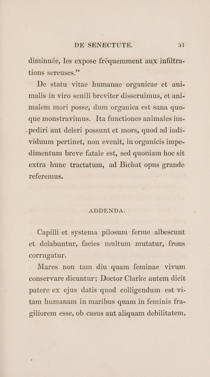 diminuée, les expose fréquemment aux infiltra- tions sereuses. De statu vitae humanae organicae et ani- malis in viro senili breviter disseruimus, et ani- malem mori posse, dum organica est sana quo- que monstravimus. Ita functiones animales im- .pediri aut deleri possunt et mors, quod ad indi- viduum pertinet, non evenit, in organicis impe- dimentum breve fatale est, sed quoniam hoc sit extra hunc tractatum, ad Bichat opus grande referemus. ADDENDA. Capilli et systema pilosum ferme albescunt et delabuntur, facies multum mutatur, frons corrugatur. Mares.non tam diu quam feminae vivum conservare dicuntur; Doctor Clarke autem dicit patere ex ejus datis quod colligendum est vi- tam humanam in maribus quam in feminis fra- giliorem esse, ob casus aut aliquam debilitatem,