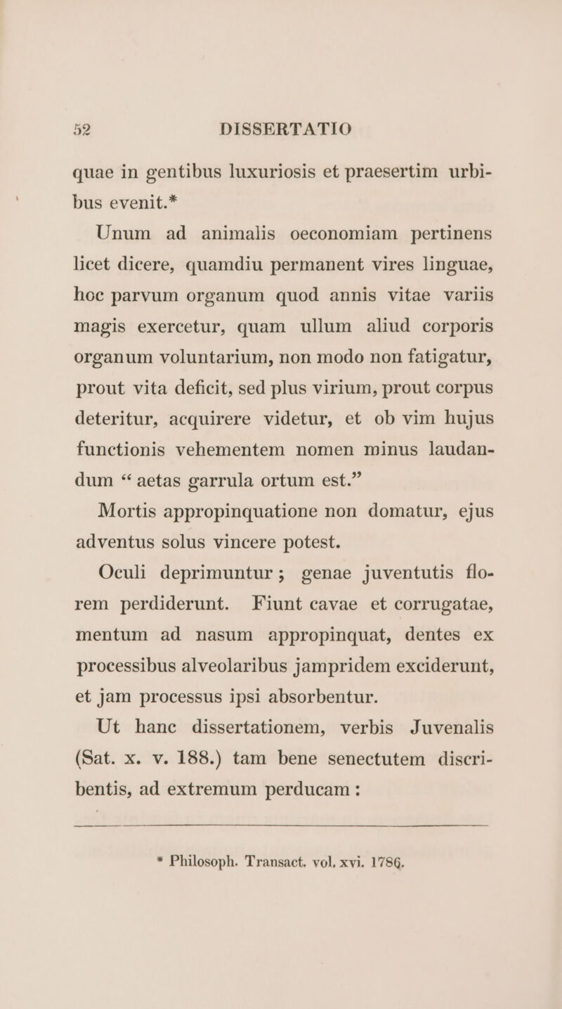 quae in gentibus luxuriosis et praesertim urbi- bus evenit.* Unum ad animalis oeconomiam pertinens licet dicere, quamdiu permanent vires linguae, hoc parvum organum quod annis vitae variis magis exercetur, quam ullum aliud corporis organum voluntarium, non modo non fatigatur, prout vita deficit, sed plus virium, prout corpus deteritur, acquirere videtur, et ob vim hujus functionis vehementem nomen minus laudan- dum * aetas garrula ortum est. Mortis appropinquatione non domatur, ejus adventus solus vincere potest. Oculi deprimuntur; genae juventutis flo- rem perdiderunt. Fiunt cavae et corrugatae, mentum ad nasum appropinquat, dentes ex processibus alveolaribus jampridem exciderunt, et jam processus ipsi absorbentur. Ut hanc dissertationem, verbis Juvenalis (Sat. x. v. 188.) tam bene senectutem discri- bentis, ad extremum perducam : * Philosoph. Transact. vol, xvi. 178.