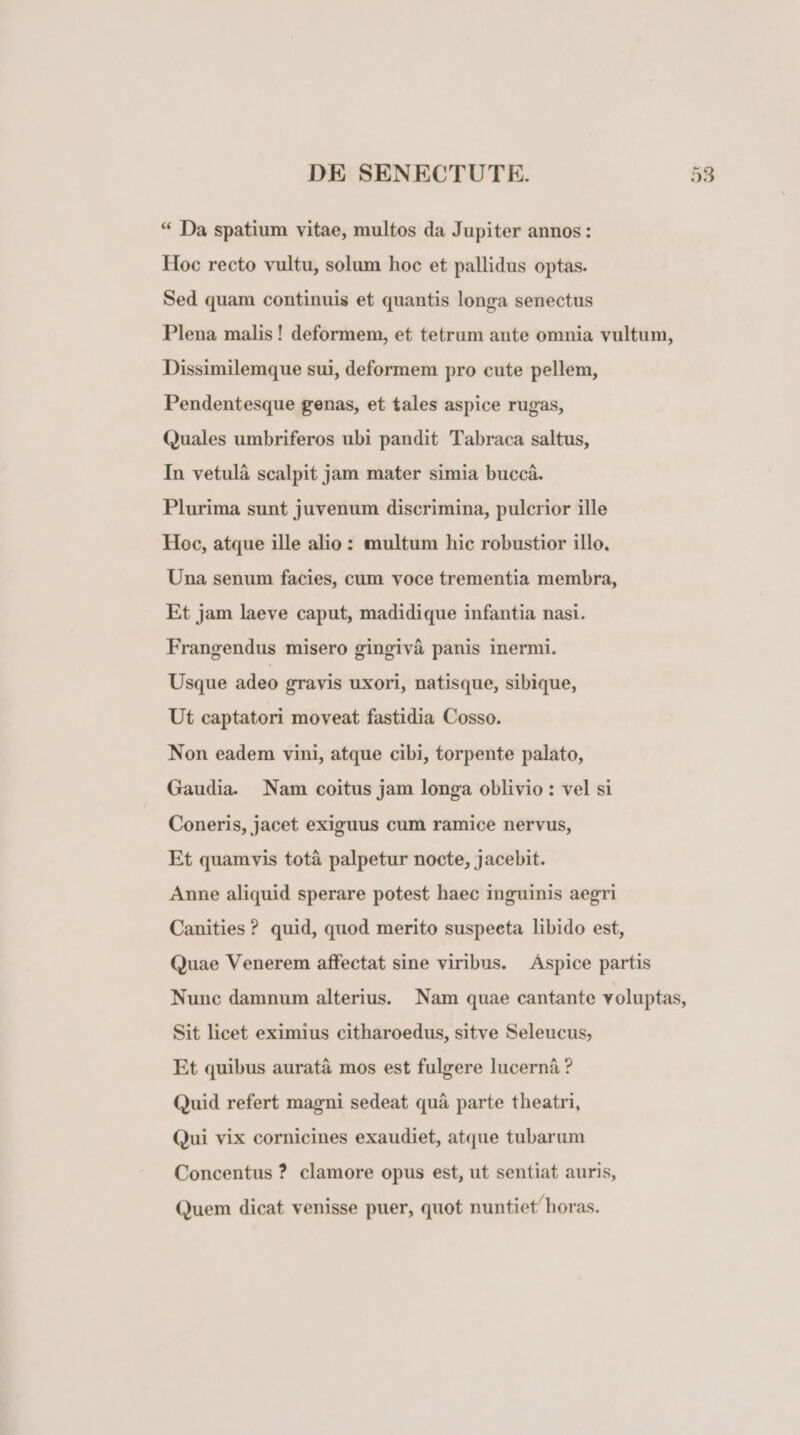 * Da spatium vitae, multos da Jupiter annos: Hoc recto vultu, solum hoc et pallidus optas. Sed quam continuis et quantis longa senectus Plena malis! deformem, et tetrum ante omnia vultum, Dissimilemque sui, deformem pro cute pellem, Pendentesque genas, et tales aspice rugas, Quales umbriferos ubi pandit Tabraca saltus, In vetulà scalpit jam mater simia buccà. Plurima sunt juvenum discrimina, pulcrior ille Hoc, atque ille alio : multum hic robustior illo. Una senum facies, cum voce trementia membra, Et jam laeve caput, madidique infantia nasi. Frangendus misero gingivà panis inermi. Usque adeo gravis uxori, natisque, sibique, Ut captatori moveat fastidia Cosso. Non eadem vini, atque cibi, torpente palato, Gaudia. Nam coitus jam longa oblivio : vel si Coneris, jacet exiguus cum ramice nervus, Et quamvis totà palpetur nocte, jacebit. Anne aliquid sperare potest haec inguinis aegri Canities ? quid, quod merito suspeeta libido est, Quae Venerem affectat sine viribus. Áspice partis Nunc damnum alterius. Nam quae cantante voluptas, Sit licet eximius citharoedus, sitve Seleucus, Et quibus auratà mos est fulgere lucernà ? Quid refert magni sedeat quà parte theatri, Qui vix cornicines exaudiet, atque tubarum Concentus? clamore opus est, ut sentiat auris, Quem dicat venisse puer, quot nuntiet horas.