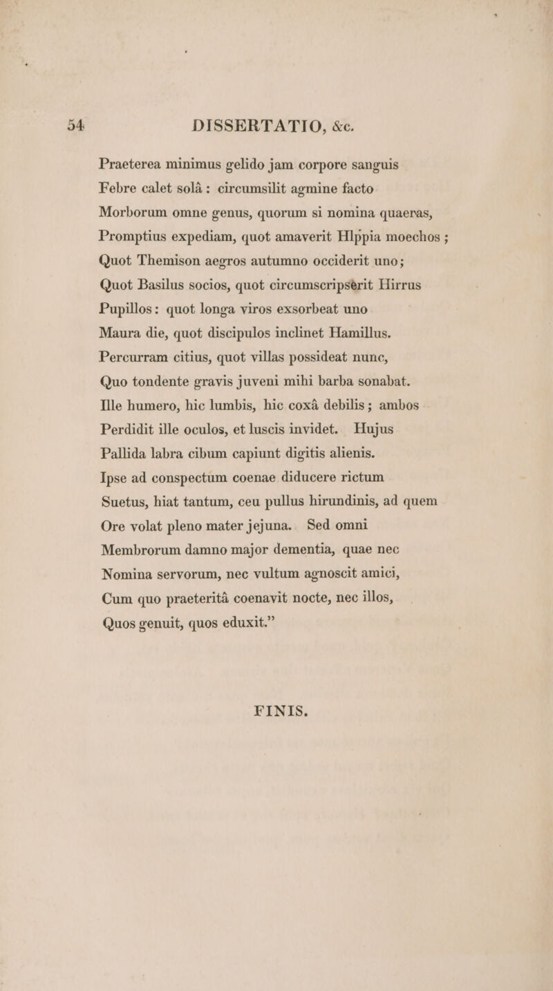 DISSERTATIO, &amp;c. Praeterea minimus gelido jam corpore sanguis Febre calet solà: circumsilit agmine facto Morborum omne genus, quorum si nomina quaeras, Promptius expediam, quot amaverit Hlppia moechos ; Quot Themison aegros autumno occiderit uno; Quot Basilus socios, quot circumscripserit Hirrus Pupillos: quot longa viros exsorbeat uno Maura die, quot discipulos inclinet Hamillus. Percurram citius, quot villas possideat nunc, Quo tondente gravis juveni mihi barba sonabat. Ille humero, hic lumbis, hic coxà debilis; ambos Perdidit ille oculos, et luscis invidet. Hujus Pallida labra cibum capiunt digitis alienis. Ipse ad conspectum coenae diducere rictum Suetus, hiat tantum, ceu pullus hirundinis, ad quem Ore volat pleno mater jejuna. Sed omni Membrorum damno major dementia, quae nec Nomina servorum, nec vultum agnoscit amici, Cum quo praeterità coenavit nocte, nec illos, Quos genuit, quos eduxit. FINIS.