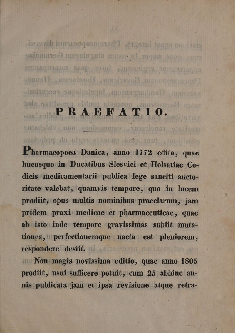 PRAEFATIO. Pharmacopoea Danica, anno 1772 edita, quae hucusque in Ducatibus Slesvici et Holsatiae Co- dicis medicamentarii publica lege sanciti aucto- ritate valebat, quamvis tempore, quo in lucem prodiit, opus multis nominibus praeclarum, jam pridem praxi medicae et pharmaceuticae, quae ab isto inde tempore gravissimas subiit muta- tiones, 'perfectionemque nacta est pleniorem, respondere desiit. Non magis novissima editio, quae anno 1805 | prodiit, usui sufficere potuit, cum 25 abhinc an- nis publicata jam et ipsa revisione atque retra-