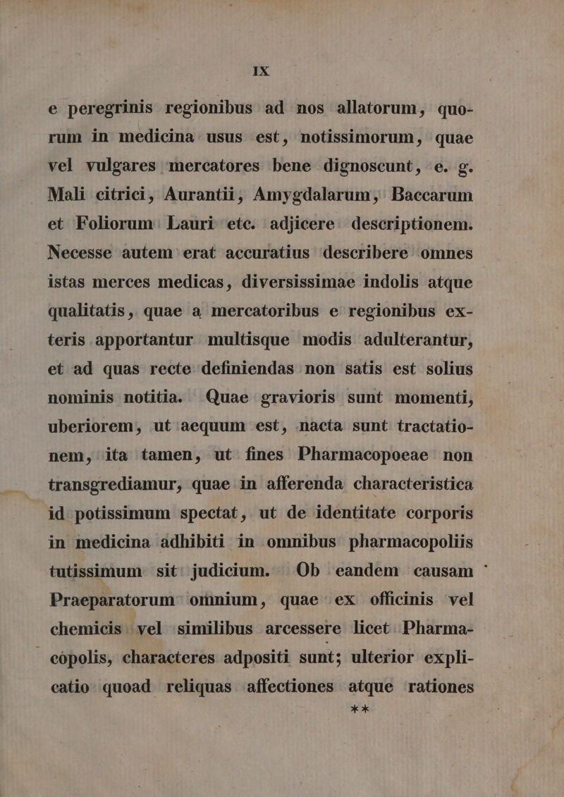 e peregrinis regionibus ad nos allatorum, quo- rum in medicina usus est, notissimorum, quae vel vulgares mercatores bene dignoscunt, e. g. Mali citrici, Aurantii, Amygdalarum, Baccarum et Foliorum. Lauri etc. adjicere. descriptionem. Necesse autem erat accuratius describere omnes istas merces medicas, diversissimae indolis atque qualitatis , quae a mercatoribus e regionibus ex- teris apportantur multisque modis adulterantur, et ad quas recte definiendas non satis est solius nominis notitia. Quae gravioris sunt momenti, uberiorem, ut aequum est, nacta sunt tractatio- nem, ita tamen, ut fines Pharmacopoeae non transgrediamur, quae in afferenda characteristica id potissimum spectat, ut de identitate corporis in medicina adhibiti in omnibus pharmacopoliis tutissimum. sit! judicium. Ob eandem causam ` Praeparatorum omnium, quae ex officinis vel chemicis vel similibus arcessere licet Pharma- eópolis, characteres adpositi sunt; ulterior expli- catio. quoad reliquas affectiones atque rationes X
