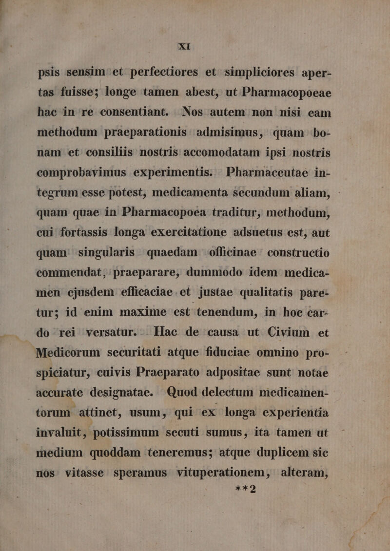 psis sensim et perfectiores et simpliciores aper- tas fuisse; longe tamen abest, ut Pharmacopoeae hac in re consentiant. Nos autem non nisi eam methodum praeparationis admisimus, quam bo- nam et consiliis nostris accomodatam ipsi nostris comprobavimus experimentis. Pharmaceutae in- tegrum esse potest, medicamenta secundum aliam, quam quae in Pharmacopoea traditur, methodum, cui fortassis longa exercitatione adsuetus est, aut quam singularis quaedam officinae constructio commendat; praeparare, dummodo idem medica- men ejusdem efficaciae.et justae qualitatis pare: tur; id enim maxime est ' tenendum, in hoc car- do rei versatur... Hac de causa ut Civium et Medicorum securitati atque fiduciae omnino pro- spiciatur, cuivis Praeparato adpositae sunt notae accurate designatae. Quod delectum medicamen- torum attinet, usum, qui ex longa experientia invaluit, potissimum secuti sumus, ita tamen ut medium quoddam teneremus; atque duplicem sic nos vitasse speramus vituperationem, alteram, **2