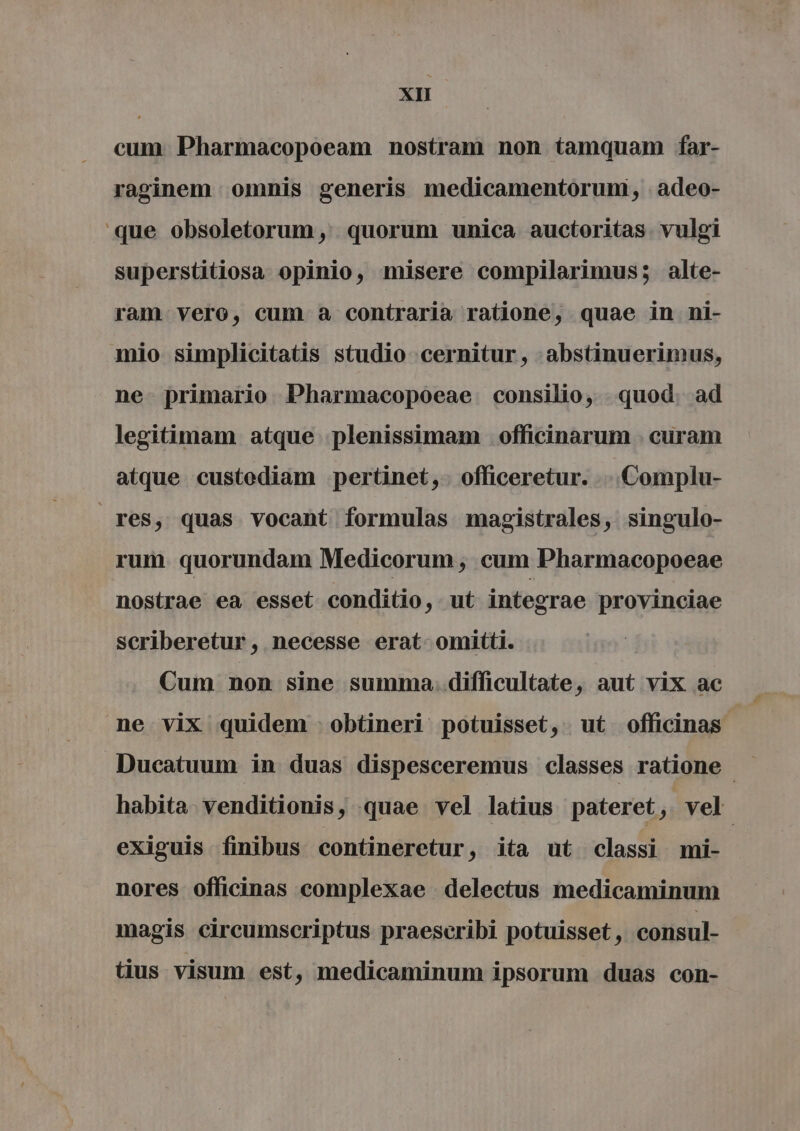 cum Pharmacopoeam nostram non tamquam far- raginem omnis generis medicamentoruni, : adeo- que obsoletorum , quorum unica auctoritas. vulgi superstitiosa opinio, misere compilarimus; alte- ram vero, cum a contraria ratione, quae in ni- mio simplicitatis studio cernitur, :abstinuerimus, ne primario Pharmacopoeae consilio, quod. ad legitimam atque plenissimam officinarum . curam atque custediam pertinet,- officeretur. ...Complu- res, quas vocant formulas magistrales, singulo- rum. quorundam Medicorum , cum Pharmacopoeae nostrae ea esset conditio, ut integrae provinciae scriberetur, necesse erat omitti. Cum. non sine summa. difficultate , aut vix ae ne vix quidem -obtineri potuisset, ut officinas habita venditionis, quae vel latius pateret, vel exiguis finibus contineretur ; ita ut classi mi- nores officinas complexae delectus medicaminum magis circumscriptus praescribi potuisset , consul- tius visum est, medicaminum ipsorum duas con-