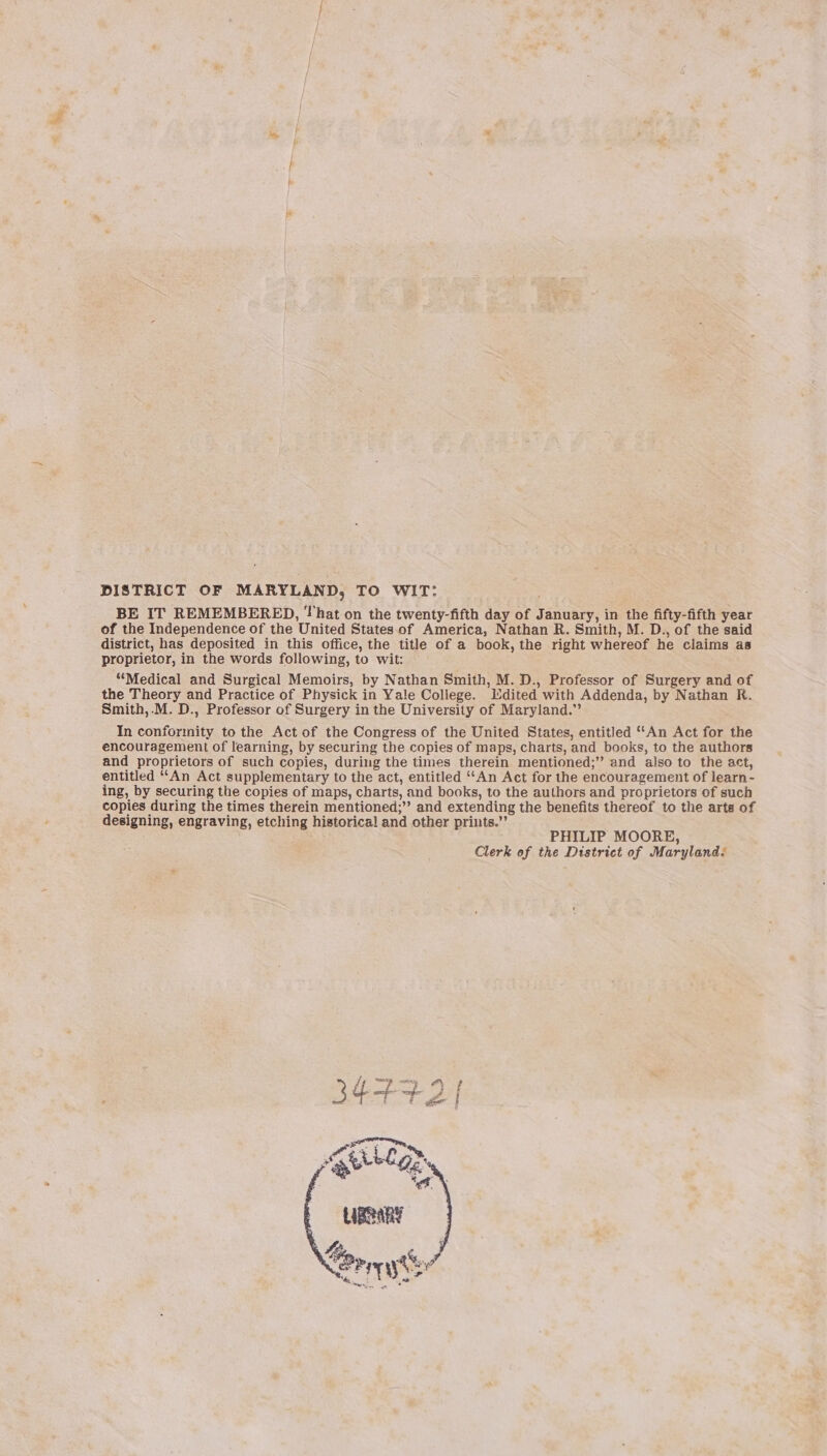 DISTRICT OF MARYLAND, TO WIT: BE IT REMEMBERED, That on the twenty-fifth day of January, in the fifty-fifth year of the Independence of the United States.of America, Nathan R. Smith, M. D., of the said district, has deposited in this office, the title of a book, the right whereof he claims as proprietor, in the words following, to wit: “Medical and Surgical Memoirs, by Nathan Smith, M. D., Professor of Surgery and of the Theory and Practice of Physick in Yale College. Mdited with Addenda, by Nathan R. Smith,.M. D., Professor of Surgery in the University of Maryland.” In conformity to the Act of the Congress of the United States, entitled “‘An Act for the encouragement of learning, by securing the copies of maps, charts, and books, to the authors and proprietors of such copies, during the times therein mentioned;’’ and also to the act, entitled “‘An Act supplementary to the act, entitled “‘An Act for the encouragement of learn- ing, by securing the copies of maps, charts, and books, to the authors and proprietors of such copies during the times therein mentioned;”’ and extending the benefits thereof to the arts of designing, engraving, etching historical! and other prints.” : PHILIP MOORE, Clerk of the District of Maryland.