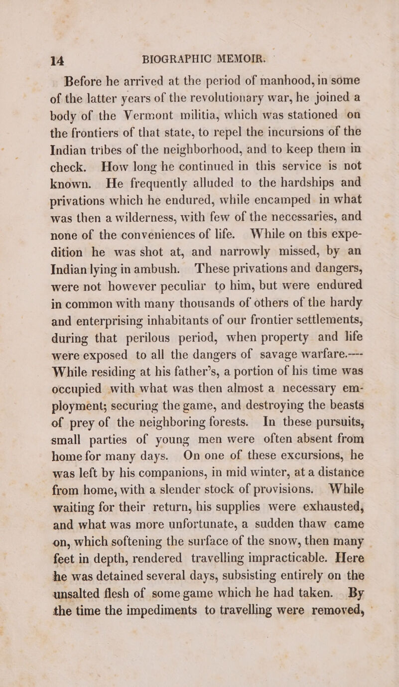 Before he arrived at the period of manhood, in some of the latter years of the revolutionary war, he joined a body of the Vermont militia, which was stationed on the frontiers of that state, to repel the incursions of the Indian tribes of the neighborhood, and to keep them in check. How long he continued in this service is not known. He frequently alluded to the hardships and privations which he endured, while encamped in what was then a wilderness, with few of the necessaries, and none of the conveniences of life. While on this expe- dition he was shot at, and narrowly missed, by an Indian lying inambush. These privations and dangers, were not however peculiar to him, but were endured in common with many thousands of others of the hardy and enterprising inhabitants of our frontier settlements, during that perilous period, when property and life were exposed to all the dangers of savage warfare.--- While residing at his father’s, a portion of his time was occupied with what was then almost a necessary em- ployment; securing the game, and destroying the beasts of prey of the neighboring forests. In these pursuits, small parties of young men were often absent from home for many days. On one of these excursions, he was left by his companions, in mid winter, at a distance from home, with a slender stock of provisions. While waiting for their return, his supplies were exhausted, and what was more unfortunate, a sudden thaw came on, which softening the surface of the snow, then many _ feet in depth, rendered travelling impracticable. Here he was detained several days, subsisting entirely on the unsalted flesh of some game which he had taken. By the time the impediments to travelling were removed, —