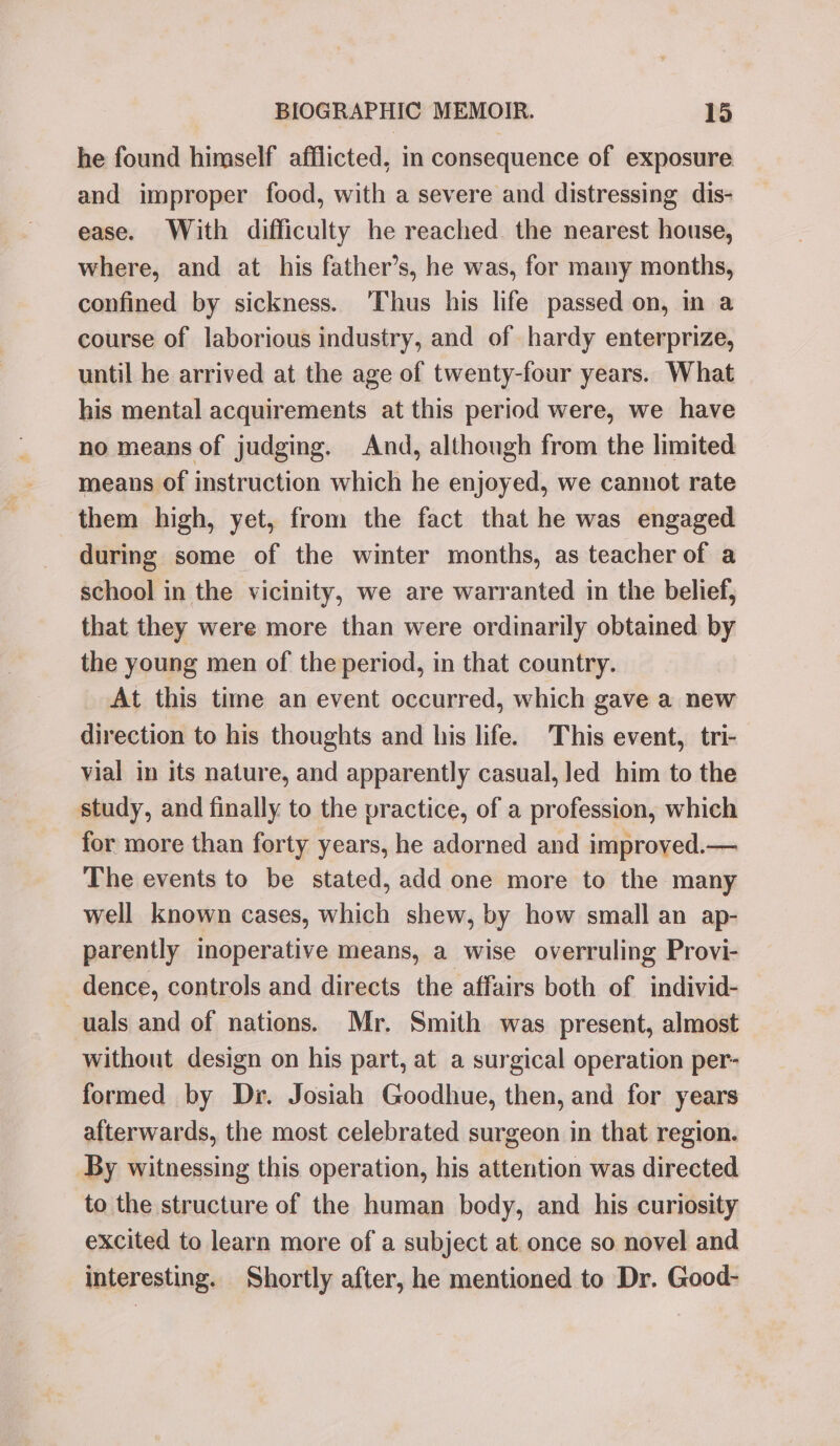 he found himself afflicted, in consequence of exposure and improper food, with a severe and distressing dis- ease. With difficulty he reached the nearest house, where, and at his father’s, he was, for many months, confined by sickness. ‘Thus his life passed on, in a course of laborious industry, and of hardy enterprize, until he arrived at the age of twenty-four years. What his mental acquirements at this period were, we have no means of judging. And, although from the limited means of instruction which he enjoyed, we cannot rate them high, yet, from the fact that he was engaged during some of the winter months, as teacher of a school in the vicinity, we are warranted in the belief, that they were more than were ordinarily obtained by the young men of the period, in that country. At this time an event occurred, which gave a new direction to his thoughts and his life. This event, tri- vial in its nature, and apparently casual, led him to the study, and finally to the practice, of a profession, which for more than forty years, he adorned and improved.— The events to be stated, add one more to the many well known cases, which shew, by how small an ap- parently inoperative means, a wise overruling Provi- dence, controls and directs the affairs both of individ- uals and of nations. Mr. Smith was present, almost without design on his part, at a surgical operation per- formed by Dr. Josiah Goodhue, then, and for years afterwards, the most celebrated surgeon in that region. By witnessing this operation, his attention was directed to the structure of the human body, and his curiosity excited to learn more of a subject at once so novel and interesting. Shortly after, he mentioned to Dr. Good-