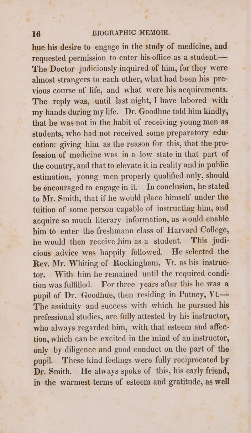 hue his desire to engage in the study of medicine, and requested permission to enter his office as a student.— The Doctor judiciously inquired of him, for they were almost strangers to each other, what had been his pre- vious course of life, and what were his acquirements. The reply was, until last night, I have labored with — my hands during my life. Dr. Goodhue told him kindly, that he was not in the habit of receiving young men as students, who had not received some preparatory edu- cation: giving him as the reason for this, that the pro- fession of medicine was in a low state in that part of the country, and that to elevate it in reality and in public estimation, young men properly qualified only, should be encouraged to engage in it. In conclusion, he stated to Mr. Smith, that if he would place himself under the tuition of some person capable of instructing him, and acquire so much literary information, as would enable him to enter the freshmann class of Harvard College, he would then receive him asa student. This judi- cious advice was happily followed. He selected the Rev. Mr. Whiting of Rockingham, Vt. as his mstruc- tor. With him he remained until the required condi- tion was fulfilled. For three years after this he was a pupil of Dr. Goodhue, then residing in Putney, Vt— The assiduity and success with which he pursued his prefessional studies, are fully attested by his instructor, who always regarded him, with that esteem and affec- tion, which can be excited in the mind of an instructor, only by diligence and good conduct on the part of the pupil. These kind feelings were fully reciprocated by Dr. Smith. He always spoke of this, his early friend, in the warmest terms of esteem and gratitude, as well