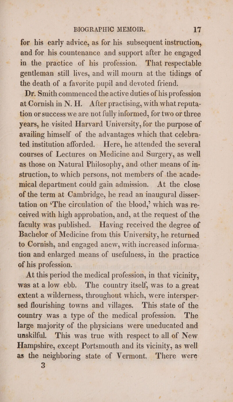 for his early advice, as for his subsequent instruction, and for his countenance and support after he engaged in the practice of his profession. That respectable gentleman still lives, and will mourn at the tidings of the death of a favorite pupil and devoted friend. Dr. Smith commenced the active duties of his profession at Cornish in N. H. After practising, with what reputa- tion or success we are not fully informed, for two or three years, he visited Harvard University, for the purpose of availing himself of the advantages which that celebra- ted institution afforded. Here, he attended the several courses of Lectures on Medicine and Surgery, as well as those on Natural Philosophy, and other means of in- struction, to which persons, not members of the acade- mical department could gain admission. At the close of the term at Cambridge, he read an inaugural disser- tation on ‘The circulation of the blood,’ which was re- ceived with high approbation, and, at the request of the faculty was published. Having received the degree of Bachelor of Medicine from this University, he returned _ to Cornish, and engaged anew, with increased informa- tion and enlarged means of usefulness, in the practice of his profession. At this period the medical profession, in that vicinity, was atalow ebb. The country itself, was to a great extent a wilderness, throughout which, were intersper- sed flourishing towns and villages. 'This state of the country was a type of the medical profession. The large majority of the physicians were uneducated and unskilful, This was true with respect to all of New Hampshire, except Portsmouth and its vicinity, as well as the neighboring state of Vermont. There were 3