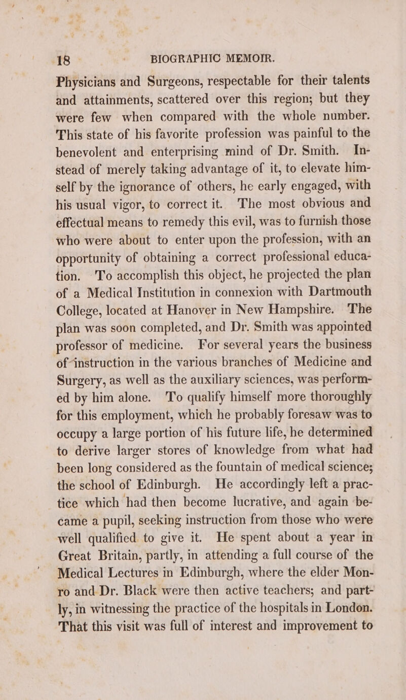 Physicians and Surgeons, respectable for their talents and attainments, scattered over this region; but they were few when compared with the whole number. This state of his favorite profession was painful to the benevolent and enterprising mind of Dr. Smith. In- stead of merely taking advantage of it, to elevate him- self by the ignorance of others, he early engaged, with his usual vigor, to correct it. The most obvious and effectual means to remedy this evil, was to furnish those who were about to enter upon the profession, with an opportunity of obtaining a correct professional educa- tion. ‘To accomplish this object, he projected the plan of a Medical Institution in connexion with Dartmouth College, located at Hanover in New Hampshire. The plan was soon completed, and Dr. Smith was appointed professor of medicine. For several years the business of instruction in the various branches of Medicine and Surgery, as well as the auxiliary sciences, was perform- ed by him alone. To qualify himself more thoroughly for this employment, which he probably foresaw was to occupy a large portion of his future life, he determined to derive larger stores of knowledge from what had been long considered as the fountain of medical science; the school of Edinburgh. He accordingly left a prac- tice which had then become lucrative, and again be- came a pupil, seeking instruction from those who were well qualified to give it. He spent about a year in Great Britain, partly, in attending a full course of the Medical Lectures in Edinburgh, where the elder Mon- ro and. Dr. Black were then active teachers; and part- ly, in witnessing the practice of the hospitals in London. That this visit was full of mterest and improvement to