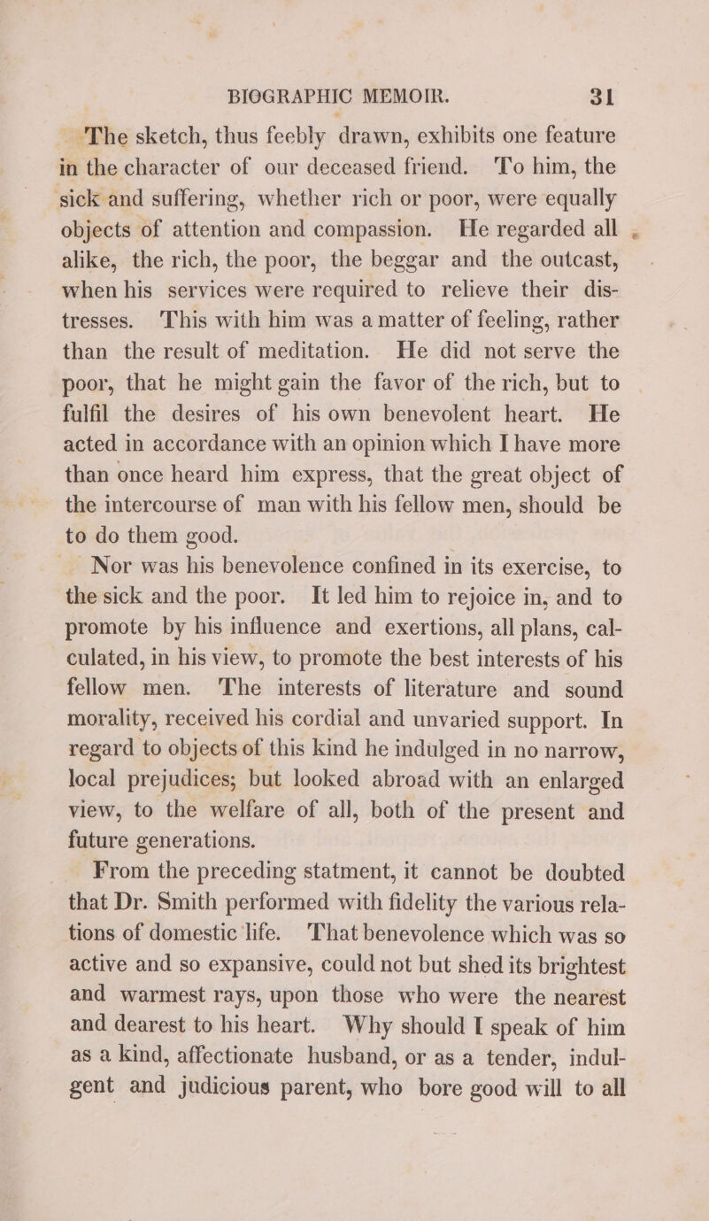 - The sketch, thus feebly drawn, exhibits one feature in the character of our deceased friend. ‘To him, the ‘sick and suffering, whether rich or poor, were equally objects of attention and compassion. He regarded all alike, the rich, the poor, the beggar and the outcast, when his services were required to relieve their dis- tresses. This with him was a matter of feeling, rather than the result of meditation. He did not serve the poor, that he might gain the favor of the rich, but to fulfil the desires of his own benevolent heart. He acted in accordance with an opinion which I have more than once heard him express, that the great object of the intercourse of man with his fellow men, should be to do them good. Nor was his benevolence confined in its exercise, to the sick and the poor. It led him to rejoice in, and to promote by his influence and exertions, all plans, cal- culated, in his view, to promote the best interests of his fellow men. The interests of literature and sound morality, received his cordial and unvaried support. In regard to objects of this kind he indulged in no narrow, local prejudices; but looked abroad with an enlarged view, to the welfare of all, both of the present and future generations. From the preceding statment, it cannot be doubted that Dr. Smith performed with fidelity the various rela- tions of domestic life. That benevolence which was so active and so expansive, could not but shed its brightest and warmest rays, upon those who were the nearest and dearest to his heart. Why should I speak of him as a kind, affectionate husband, or as a tender, indul- gent and judicious parent, who bore good will to all