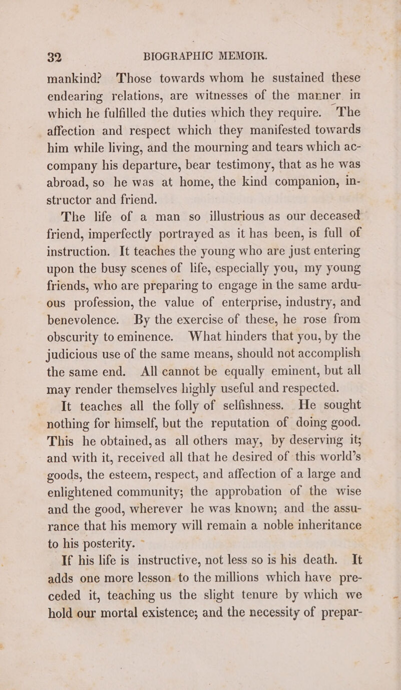 mankind? Those towards whom he sustained these endearing relations, are witnesses of the manner. in which he fulfilled the duties which they require. The affection and respect which they manifested towards him while living, and the mourning and tears which ac- company his departure, bear testimony, that as he was abroad, so he was at home, the kind companion, in- structor and friend. The life of a man so illustrious as our deceased friend, imperfectly portrayed as it has been, is full of instruction. It teaches the young who are just entering upon the busy scenes of life, especially you, my young friends, who are preparing to engage in the same ardu- ous profession, the value of enterprise, industry, and benevolence. By the exercise of these, he rose from obscurity toeminence. What hinders that you, by the judicious use of the same means, should not accomplish the same end. All cannot be equally eminent, but all may render themselves highly useful and respected. It teaches all the folly of selfishness. He sought nothing for himself, but the reputation of doing good. This he obtained, as all others may, by deserving it; and with it, received all that he desired of this world’s goods, the esteem, respect, and affection of a large and enlightened community; the approbation of the wise and the good, wherever he was known; and the assu- rance that his memory will remain a noble inheritance — to his posterity. ~ If his life is instructive, not less so is his death. It adds one more lesson. to the millions which have pre- ceded it, teaching us the slight tenure by which we hold our mortal existence; and the necessity of prepar-