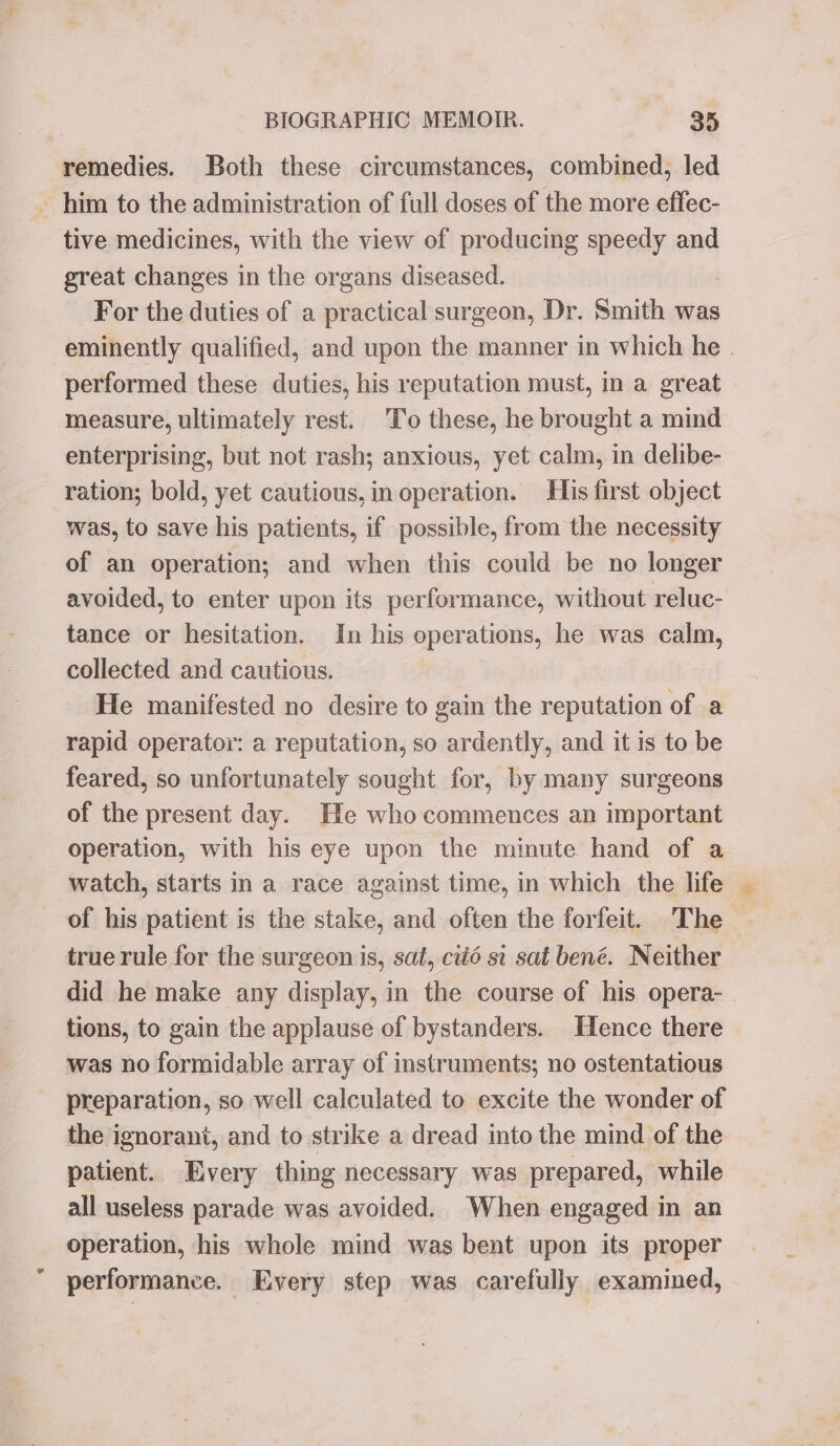 remedies. Both these circumstances, combined, led - him to the administration of full doses of the more effec- tive medicines, with the view of producing speedy and great changes in the organs diseased. For the duties of a practical surgeon, Dr. Smith was eminently qualified, and upon the manner in which he . performed these duties, his reputation must, in a great measure, ultimately rest. To these, he brought a mind enterprising, but not rash; anxious, yet calm, in delibe- ration; bold, yet cautious, in operation. His first object was, to save his patients, if possible, from the necessity of an operation; and when this could be no longer avoided, to enter upon its performance, without reluc- tance or hesitation. In his operations, he was calm, collected and cautious. He manifested no desire to gain the reputation of a rapid operator: a reputation, so ardently, and it is to be feared, so unfortunately sought for, by many surgeons of the present day. He who commences an important operation, with his eye upon the minute hand of a watch, starts in a race against time, in which the life of his patient is the stake, and often the forfeit. The true rule for the surgeon is, sat, cto si sat bené. Neither did he make any display, in the course of his opera- tions, to gain the applause of bystanders. Hence there was no formidable array of instruments; no ostentatious preparation, so well calculated to excite the wonder of the ignorant, and to strike a dread into the mind of the patient. Every thing necessary was prepared, while all useless parade was avoided. When engaged in an operation, his whole mind was bent upon its proper performance. Every step was carefully examined,