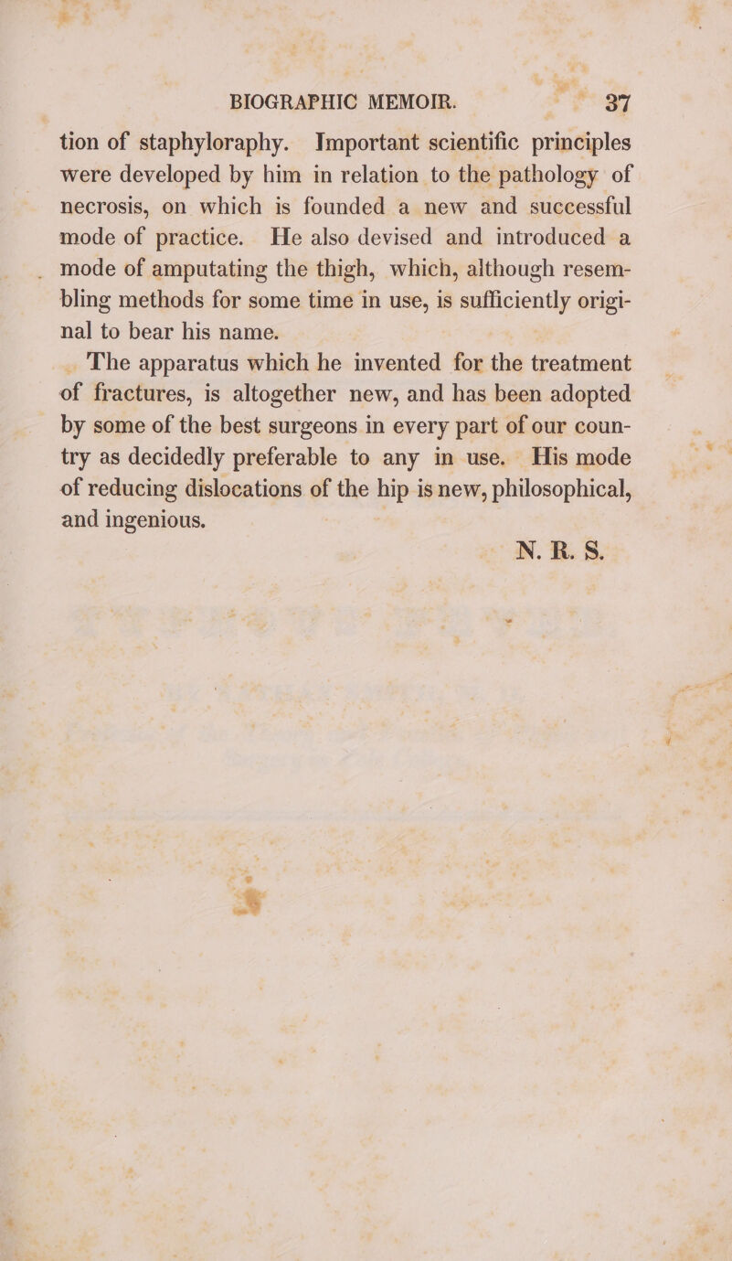 tion of staphyloraphy. Jmportant scientific principles were developed by him in relation to the pathology of necrosis, on which is founded a new and successful mode of practice. He also devised and introduced a _ mode of amputating the thigh, which, although resem- bling methods for some time in use, is sufficiently origi- nal to bear his name. The apparatus which he invented for the treatment of fractures, is altogether new, and has been adopted _ by some of the best surgeons in every part of our coun- try as decidedly preferable to any in use. His mode of reducing dislocations of the hip is new, philosophical, and ingenious. N. BR. 8. a