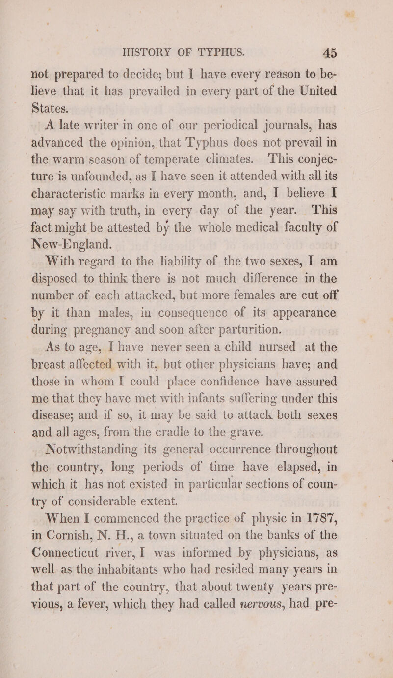 not prepared to decide; but I have every reason to be- lieve that it has prevailed in every part of the United States. A late writer in one of our periodical journals, has advanced the opinion, that TTyphus does not prevail in the warm season of temperate climates. This conjec- ture is unfounded, as I have seen it attended with all its characteristic marks in every month, and, I believe I may say with truth, in every day of the year. This fact might be attested by the whole medical faculty of New- pina With regard to the liability of the two sexes, I am disposed to think there is not much difference in the number of each attacked, but more females are cut off by it than males, in consequence of its appearance during pregnancy and soon after parturition. As to age, I have never seen a child nursed at the breast affected with it, but other physicians have; and those in whom I could place confidence have assured me that they have met with infants suffering under this disease; and if so, it may be said to attack both sexes and all ages, from the cradic to the grave. Notwithstanding its general occurrence throughout the country, long periods of time have elapsed, in which it has not existed in particular sections of coun- try of considerable extent. When I commenced the practice of physic in 1787, in Cornish, N. H., a town situated on the banks of the Connecticut river, I was informed by physicians, as well. as the inhabitants who had resided many years in that part of the country, that about twenty years pre- vious, a fever, which they had called nervous, had _pre- ce