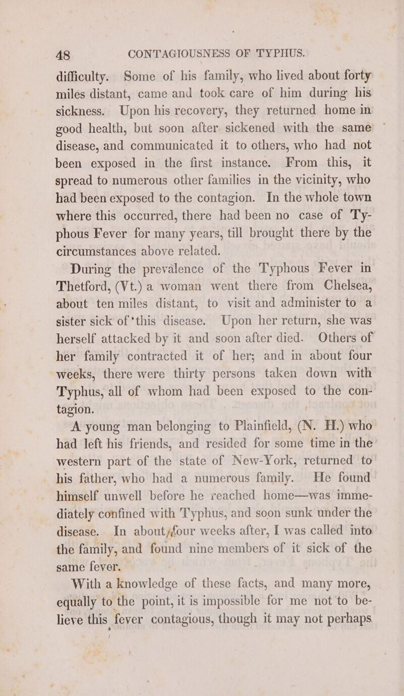 difficulty. Some of his family, who lived about forty miles distant, came and took care of him during his sickness. Upon his recovery, they returned home in good health, but soon after sickened with the same disease, and communicated it to others, who had not been exposed in the first instance. From this, it spread to numerous other families in the vicinity, who had been exposed to the contagion. In the whole town where this occurred, there had been no case of Ty- phous Fever for many years, till brought there by the circumstances above related. . During the prevalence of the Typhous Fever in Thetford, (Vt.) a woman went there from Chelsea, about ten miles distant, to visit and administer to a sister sick of this disease. Upon her return, she was herself attacked by it and soon after died. Others of her family contracted it of her; and in about four weeks, there were thirty persons taken down with Typhus, all of whom had been exposed to the con- tagion. A young man belonging to Plainfield, N. H.) who’ had left his friends, and resided for some time in the’ western part of the state of New-York, returned to _ his father, who had a numerous family. He found himself unwell before he reached home—was imme- diately confined with Typhus, and soon sunk under the disease. In about/four weeks after, I was called into the family, and found nine members of it sick of the same fever. : With a knowledge of these facts, and many more, equally to the point, it is impossible for me not to be- lieve this fever contagious, though it may not perhaps :