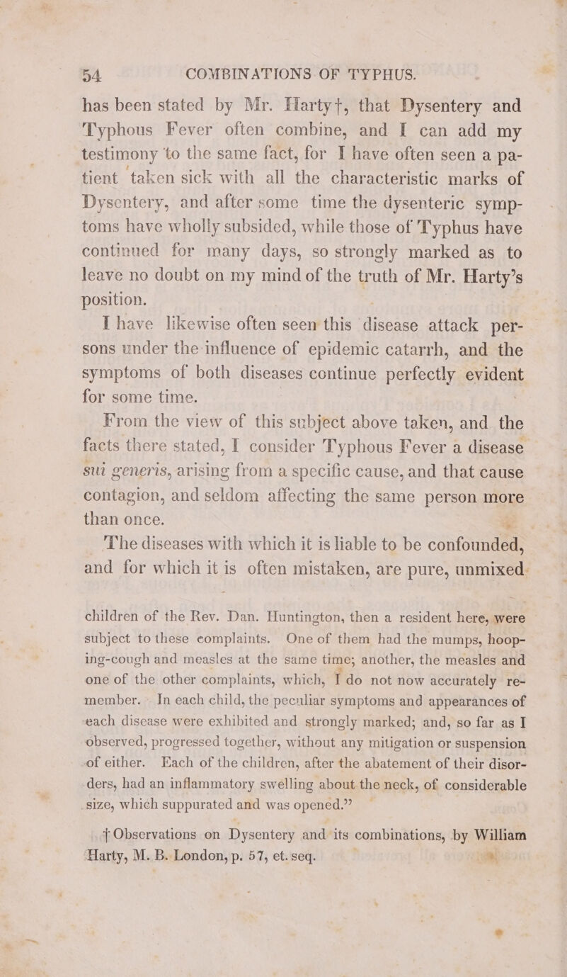 has been stated by Mr. Hartyt, that Dysentery and Typhous Fever often combine, and I can add my testimony ‘to the same fact, for I have often seen a pa- tient taken sick with all the characteristic marks of Dysentery, and after some time the dysenteric symp- toms have wholly subsided, while those of Typhus have continued for many days, so strongly marked as _ to leave no doubt on my mind of the truth of Mr. Harty’s position. Ihave likewise often seen this disease attack per- sons under the influence of epidemic catarrh, and the symptoms of both diseases continue perfectly evident for some time. From the view of this subject above taken, and the facts there stated, I consider Typhous Fever a disease sui generis, arising from a specific cause, and that cause contagion, and seldom affecting the same person more than once. -_. The diseases with which it is liable to be confounded, and for which it is often mistaken, are pure, unmixed: children of the Rev. Dan. Huntington, then a resident here, were subject to these complaints. One of them had the mumps, hoop- ing-cough and measles at the same time; another, the measles and one of the other complaints, which, Ido not now accurately re- member. — In each child, the peculiar symptoms and appearances of each disease were exhibited and strongly marked; and, so far as I observed, progressed together, without any mitigation or suspension of either. Each of the children, after the abatement of their disor- ders, had an inflammatory swelling about the neck, of considerable _size, which suppurated and was opened.” { Observations on Dysentery and its combinations, by William ‘Harty, M. B. London, p. 57, et. seq. a