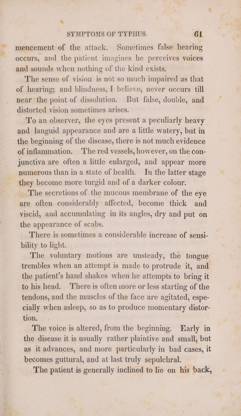 thee * SYMPTOMS OF TYPHUS. 61 mencement of the attack. Sometimes false hearing occurs, and the patient imagines he perceives voices and sounds when nothing of the kind exists. The sense of vision is not so much impaired as that of hearing; and blindness, I believe, never occars till near the point of dissolution. But false, double, and distorted vision sometimes arises. | To an observer, the eyes present a peculiarly heavy and languid appearance and are a little watery, but in the beginning of the disease, there is not much evidence junctiva are often a little enlarged, and appear more numerous than ina state of health. In the latter stage they become more turgid and of a darker colour. are often considerably affected, become thick and viscid, and accumulating in its angles, dry and put on the appearance of scabs. There is sometimes a considerable increase of sensi- bility to light. The voluntary motions are unsteady, the tongue trembles when an attempt is made to protrude it, and the patient’s hand shakes when he attempts to bring it - tendons, and the muscles of the face are agitated, espe- cially when asleep, so as to produce momentary distor- The voice is altered, from the beginning. Early in the disease it is usually rather plaintive and small, but as it advances, and more particularly in bad cases, it becomes guttural, and at last truly sepulchral. The patient is generally inclined to lie on his back,