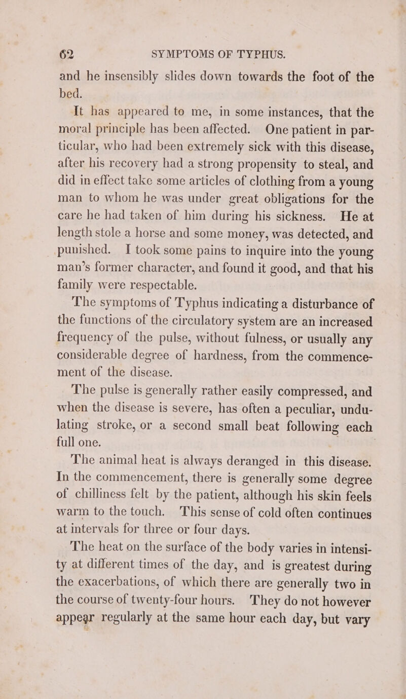 and he insensibly slides down towards the foot of the bed. It has appeared to me, in some instances, that the moral principle has been affected. One patient in par- ticular, who had been extremely sick with this disease, after his recovery had a strong propensity to steal, and did in effect take some articles of clothing from a young man to whom he was under great obligations for the care he had taken of him during his sickness. He at Jength stole a horse and some money, was detected, and punished. TI took some pains to inquire into the young man’s former character, and found it good, and that his family were respectable. The symptoms of Typhus indicating a disturbance of the functions of the circulatory system are an increased frequency of the pulse, without fulness, or usually any considerable degree of hardness, from the commence- ment of the disease. The pulse is generally rather easily compressed, and when the disease is severe, has often a peculiar, undu- lating stroke, or a second small beat following each full one. | | The animal heat is always deranged in this disease. In the commencement, there is generally some degree of chilliness felt by the patient, although his skin feels warm to the touch. ‘This sense of cold often continues at intervals for three or four days. The heat on the surface of the body varies in intensi- ty at different times of the day, and is greatest during the exacerbations, of which there are generally two in the course of twenty-four hours. They do not however appear regularly at the same hour each day, but vary