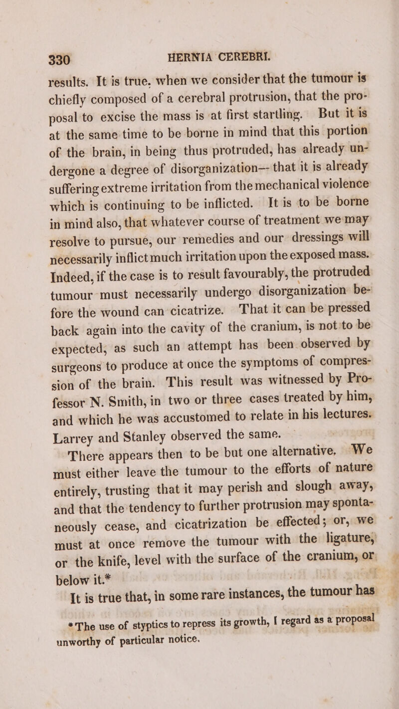 results. It is true. when we consider that the tumour is chiefly composed of a cerebral protrusion, that the pro- posal to excise the mass is ‘at first startling. But it is at the same time to be borne in mind that this portion of the brain, in being thus protruded, has already un- dergone a degree of disorganization— that it is already suffering extreme irritation from the mechanical violence which is continuing to be inflicted. It is to be borne in mind also, that whatever course of treatment we may resolve to pursue, our remedies and our dressings will necessarily inflict much irritation upon the exposed mass. Indeed, if the case is to result favourably, the protruded tumour must necessarily undergo disorganization be- fore the wound can cicatrize. That it can be pressed back again into the cavity of the cranium, is not'to be expected, as such an attempt has been. observed by surgeons to produce at once the symptoms of compres- sion of the brain. This result was witnessed by Pro- fessor N. Smith, in two or three cases treated by him, and which he was accustomed to relate in his lectures. Larrey and Stanley observed the same. Puta There appears then to be but one alternative. We must either leave the tumour to the efforts of nature entirely, trusting that it may perish and slough away, and that the tendency to further protrusion may sponta- neously cease, and cicatrization be. effected; or, we must at once remove the tumour with the ligature, or the knife, level with the surface of the cranium, or below it.* | ) qj It is true that, in some rare instances, the tumour has “The use of styptics to repress its growth, [ regard as @ proposal unworthy of particular notice. i _—