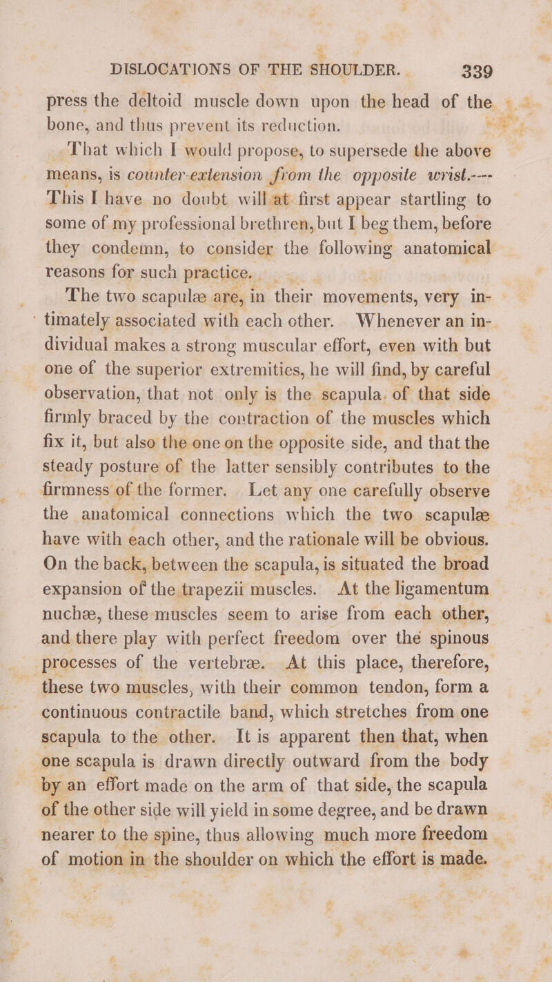 press the deltoid muscle down upon the head of ‘the. 4.4 bone, and thus prevent its reduction. nie That which I would propose, to supersede the above means, is counter-extension from the opposite wrist.---- This Ihave no doubt will at: first appear startling to some of my professional brethren, but I beg them, before they condemn, to consider the following anatomical reasons for such practice. | | ni The two scapulze are, in their movements, very In- ‘ timately associated with each other. Whenever an in- dividual makes a strong muscular effort, even with but one of the superior extremities, he will find, by careful observation, that not only is the scapula. of that ‘side firmly braced by the contraction of the muscles which fix it, but also the one on the opposite side, and that the steady posture of the latter sensibly contributes to the firmness of the former. Let any one carefully observe the anatomical connections which the two. scapulee have with each other, and the rationale will be obvious. On the back, between the scapula, is situated the broad expansion of the trapezii muscles. At the ligamentum nuchee, these muscles seem to arise from each other, and there play with perfect freedom over thé spinous processes of the vertebra. At this place, therefore, ~ these two muscles, with their common tendon, form a continuous contractile band, which stretches from one scapula to the other. It is apparent then that, when one scapula is drawn directly outward from the body by an effort made on the arm of that side, the scapula of the other side will yield in some degree, and be drawn _ nearer to the spine, thus allowing much more freedom _ of motion in the shoulder on which the effort is mage