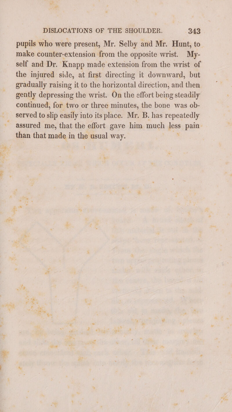 Wa ag a? pupils who were present, Mr. Selby and Mr. Hunt, to make counter-extension from the opposite wrist. My- self and Dr. Knapp made extension from the wrist of the injured side, at first dir ecting it downward, but gradually raising it to the horizontal direction, ae then gently depressing the wrist. On the effort being steadily: continued, for two or three minutes, the bone was ob- served to slip easily into its place. Mr. B. has repeatedly assured me, that the effort gave him much less pain than that made in the usual way. n 1