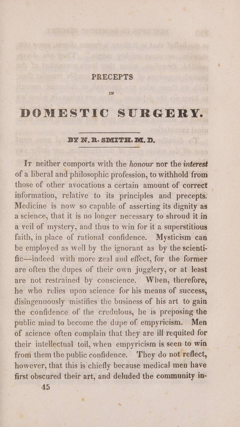 PRECEPTS In DOMESTIC SURGERY. BY N.R. SMITH, M. D. Ir neither comports with the honour nor the interest of a liberal and philosophic profession, to withhold from those of other avocations a certain amount of correct — information, relative to its principles and precepts. — Medicine is now so capable of asserting its dignity as a science, that it is no longer necessary to shroud it in a veil of mystery, and thus to win for it a superstitious faith, in place of rational confidence. Mysticism can be employed as well by the ignorant as by the scienti- fic—indeed with more zeal and effect, for the former are often the dupes of their own jugglery, or at least are not restrained by conscience. When, therefore, he who relies upon science for his means of success, disingenuously ‘mistifies the business of his art to gain the confidence of the credulous, he is preposing the public mind to become the dupe of empyricism. Men of science often complain that they are ill requited for their intellectual toil, when empyricism is seen to win from them the public confidence. ‘They do not reflect, however, that this is chiefly because medical men have first obscured their art, and deluded the community in- 45