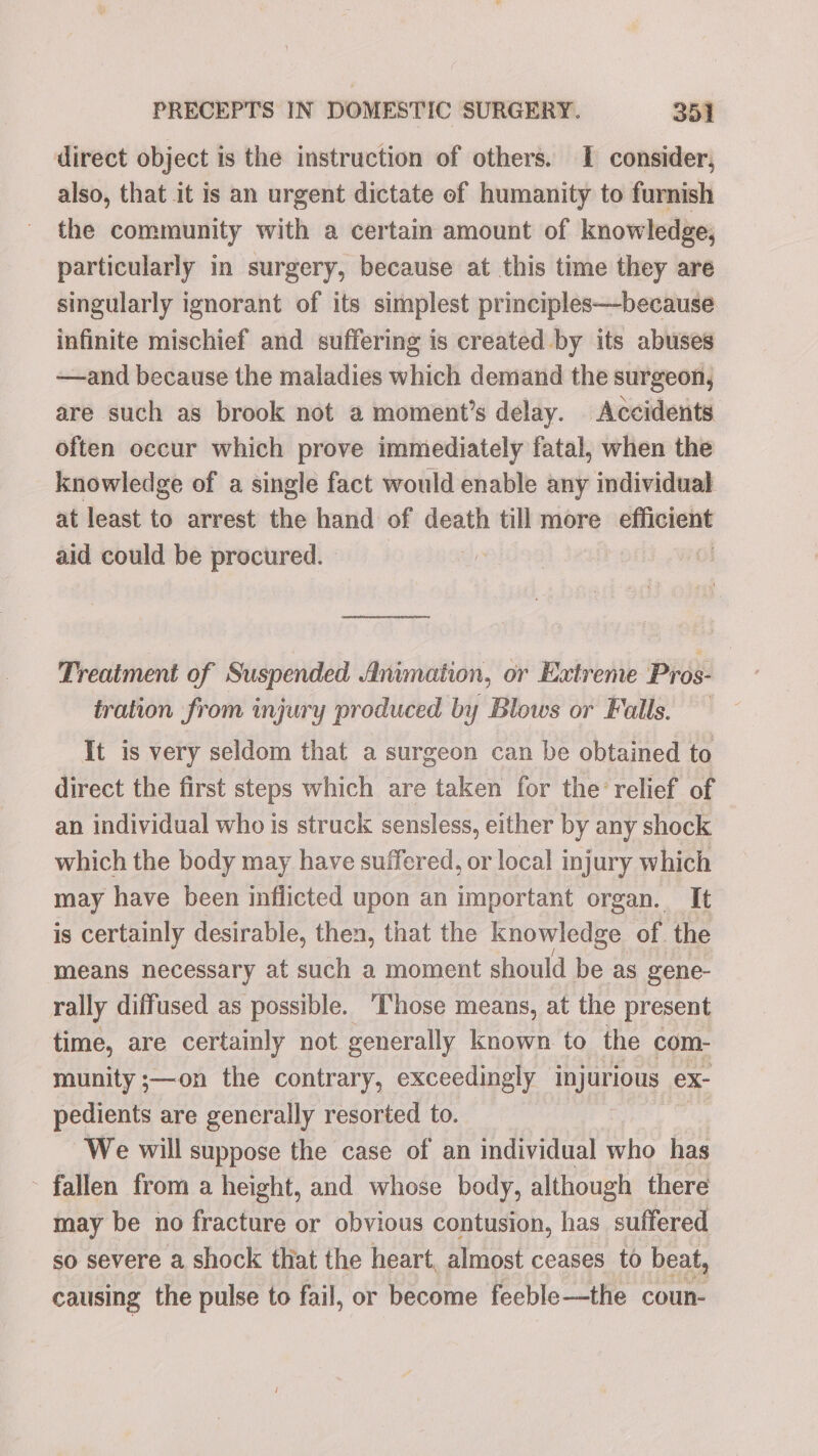direct object is the instruction of others. I consider, also, that it is an urgent dictate of humanity to furnish the community with a certain amount of knowledge, particularly in surgery, because at this time they are singularly ignorant of its simplest principles—because infinite mischief and suffering is created by its abuses —and because the maladies which demand the surgeon, are such as brook not a moment’s delay. Accidents. often occur which prove immediately fatal, when the knowledge of a single fact would enable any individual at least to arrest the hand of death till more efficient aid could be procured. eeaguico eS Treatment of Suspended Animation, or Extreme Pros- tration from injury produced by Blows or Falls. It is very seldom that a surgeon can be obtained to direct the first steps which are taken for the’ relief of an individual who is struck sensless, either by any shock which the body may have suffered, or local injury which may have been inflicted upon an important organ. It is certainly desirable, then, that the knowledge of the means necessary at such a moment should be as gene- rally diffused as possible. ‘hose means, at the present time, are certainly not generally known to the com- munity ;—on the contrary, exceedingly injurious ex- pedients are generally resorted to. We will suppose the case of an individual who has ~ fallen from a height, and whose body, although there may be no fracture or obvious contusion, has suffered so severe a shock tliat the heart, almost ceases to beat, causing the pulse to fail, or become feeble—the coun-