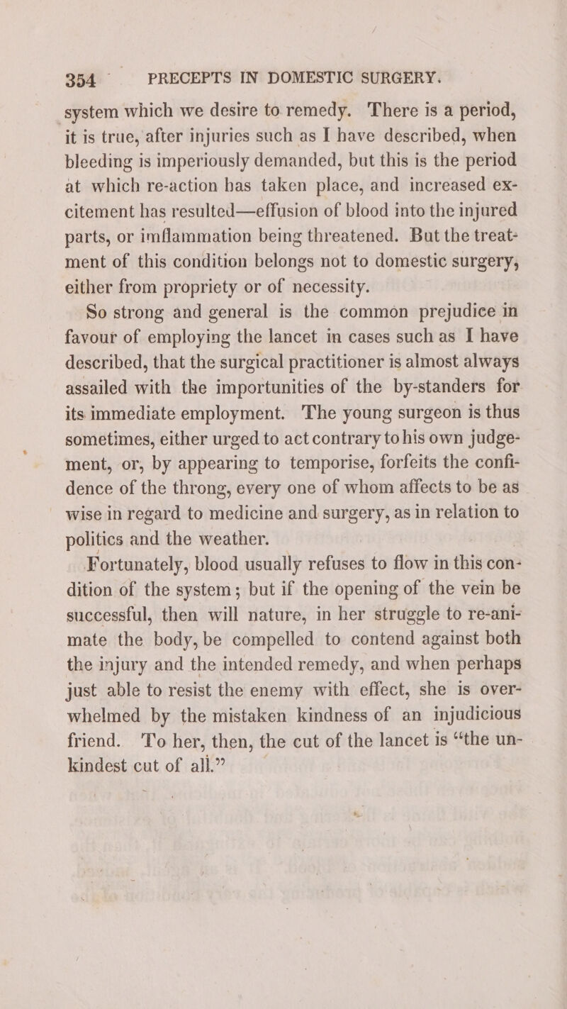 system which we desire to remedy. There is a period, it is true, after injuries such as I have described, when bleeding is imperiously demanded, but this is the period at which re-action bas taken place, and increased ex- citement has resulted—effusion of blood into the injured parts, or imflammation being threatened. But the treat- ment of this condition belongs not to domestic surgery, either from propriety or of necessity. So strong and general is the common prejudice in favour of employing the lancet in cases such as I have described, that the surgical practitioner is almost always assailed with the importunities of the by-standers for its immediate employment. The young surgeon is thus sometimes, either urged to act contrary to his own judge- ment, or, by appearing to temporise, forfeits the confi- dence of the throng, every one of whom affects to be as wise in regard to medicine and surgery, as in relation to politics and the weather. Fortunately, blood usually ‘ithe to flow in this con- dition of the system; but if the opening of the vein be successful, then will nature, in her struggle to re-ani- mate the body, be compelled to contend against both the injury and the intended remedy, and when perhaps just able to resist the enemy with effect, she is over- whelmed by the mistaken kindness of an injudicious friend. To her, then, the cut of the lancet is “the un- kindest cut of all.”