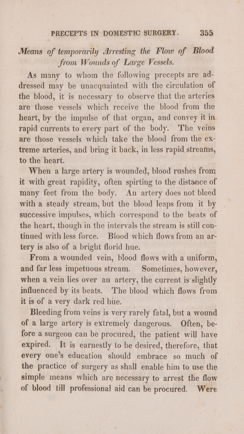 Means of temporarily Arresting the Flow of Blood from Wounds of Large Vessels. As many to whom the following precepts are ad- dressed may be unacquainted with the circulation of the blood, it is necessary to observe that the arteries are those vessels which receive the blood from the heart, by the impulse of that organ, and convey it in rapid currents to every part of the body. The veins are those vessels which take the blood from the ex- treme arteries, and bring it back, in less rapid streams, to the heart. When a large artery is wounded, blood rushes from it with great rapidity, often spirting to the distance of many feet from the body. An artery does not bleed with a steady stream, but the blood leaps from it by successive impulses, which correspond to the beats of the heart, though in the intervals the stream is still con- tinued with less force. Blood which flows from an ar- tery is also of a bright florid hue. : . From a wounded vein, blood flows with a uniform, and far less impetuous stream. Sometimes, however, when a vein lies over an artery, the current is’slightly influenced by its beats. The blood which flows from. it is of a very dark red hue. Bleeding from veins is very rarely fatal, but a wound of a large artery is extremely dangerous. Often, be- fore a surgeon can be procured, the patient will have expired. It is earnestly to be desired, therefore, that every one’s education should one | so much of the practice of surgery as shall enable him to use the simple means which are necessary to arrest the flow of blood till professional aid can be procured. Were