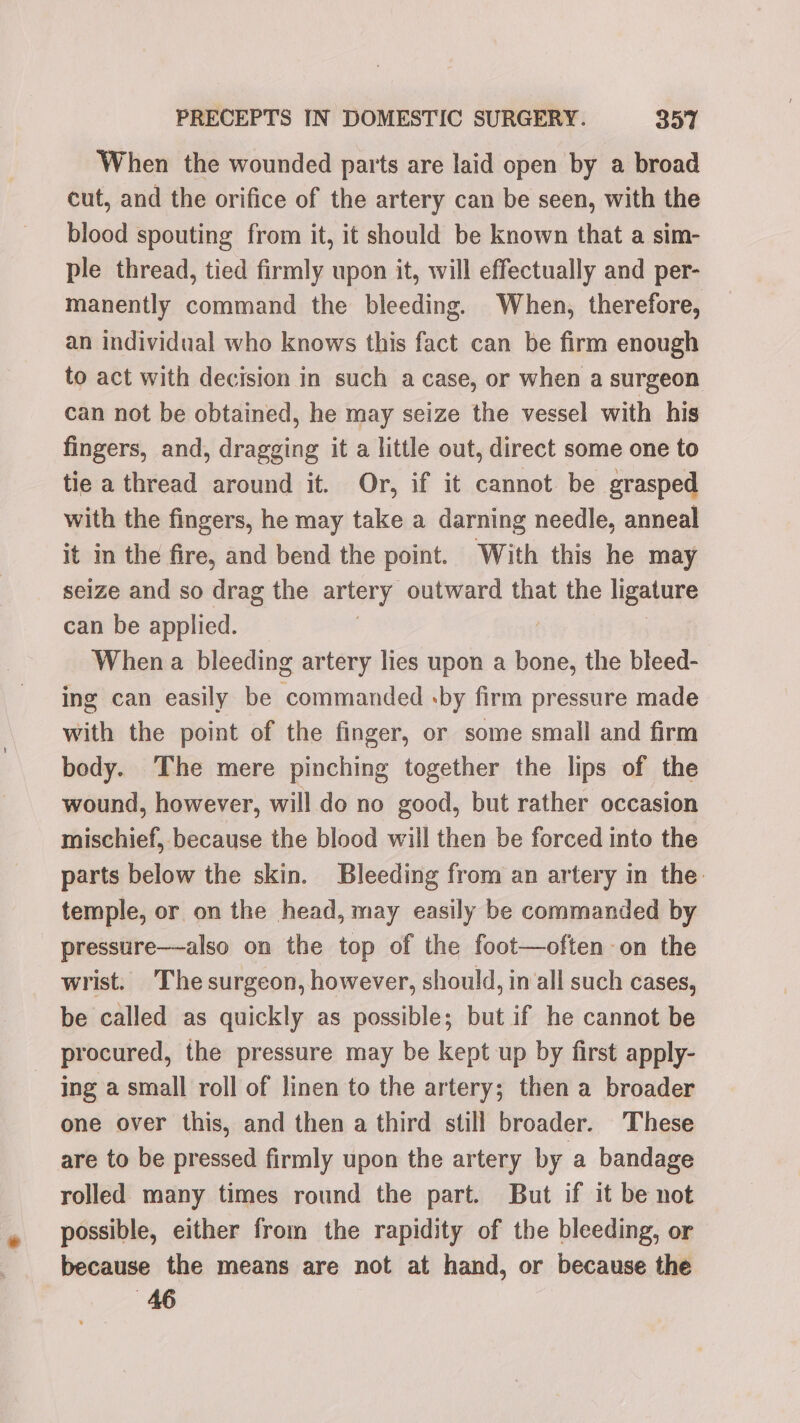 When the wounded parts are laid open by a broad cut, and the orifice of the artery can be seen, with the blood spouting from it, it should be known that a sim- ple thread, tied firmly upon it, will effectually and per- manently command the bleeding. When, therefore, an individual who knows this fact can be firm enough to act with decision in such a case, or when a surgeon can not be obtained, he may seize the vessel with his fingers, and, dragging it a little out, direct some one to tie a thread around it. Or, if it cannot be grasped with the fingers, he may take a darning needle, anneal it in the fire, and bend the point. With this he may seize and so drag the artery outward that the ligature can be applied. | When a bleeding artery lies upon a bone, the bleed- ing can easily be commanded :by firm pressure made with the point of the finger, or some small and firm body. The mere pinching together the lips of the wound, however, will do no good, but rather occasion mischief, because the blood will then be forced into the parts below the skin. Bleeding from an artery in the: temple, or on the head, may easily be commanded by pressure—-also on the top of the foot—often-on the wrist. The surgeon, however, should, inall such cases, be called as quickly as possible; but if he cannot be procured, the pressure may be kept up by first apply- - ing a small roll of linen to the artery; then a broader one over this, and then a third still broader. These are to be pressed firmly upon the artery by a bandage rolled many times round the part. But if it be not possible, either from the rapidity of the bleeding, or because the means are not at hand, or because the 46