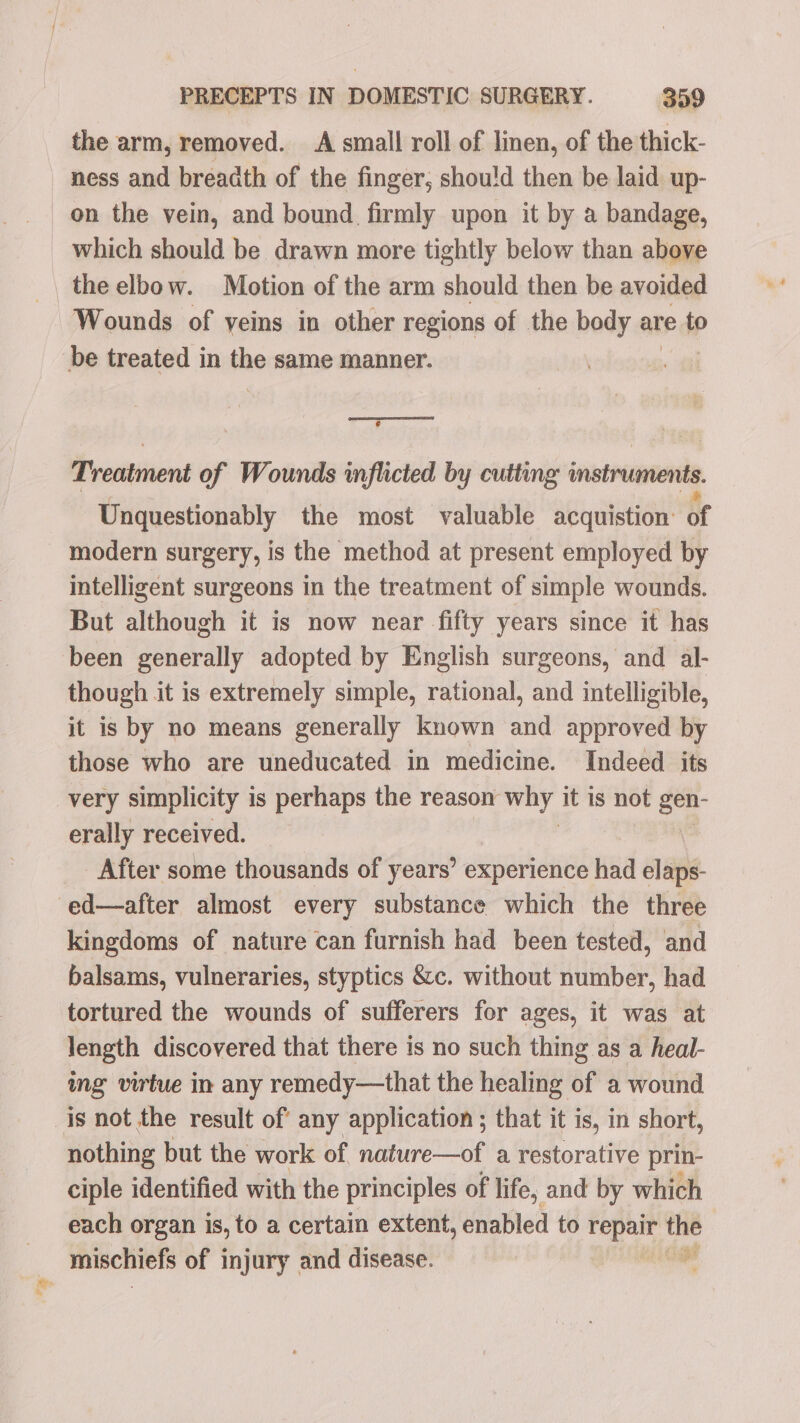 “= the arm, removed. A small roll of linen, of the thick- ness and breadth of the finger, shou!d then be laid up- on the vein, and bound firmly upon it by a bandage, which should be drawn more tightly below than above the elbow. Motion of the arm should then be avoided Wounds of veins in other regions of the body are to @ Treatment of Wounds inflicted by cutting instruments Unquestionably the most valuable acquistion: of modern surgery, is the method at present employed by intelligent surgeons in the treatment of simple wounds. But although it is now near fifty years since it has been generally adopted by English surgeons, and al- though it is extremely simple, rational, and intelligible, it is by no means generally known and approved by those who are uneducated in medicine. Indeed its very simplicity is perhaps the reason why. it is not gen- erally received. After some thousands of years’ experience had elaps- ed—after almost every substance which the three kingdoms of nature can furnish had been tested, and balsams, vulneraries, styptics &amp;c. without number, had tortured the wounds of sufferers for ages, it was at length discovered that there is no such thing as a heal- ing virtue in any remedy—that the healing of a wound nothing but the work of nature—of a restorative prin- ciple identified with the principles of life, and by which each organ is, to a certain extent, enabled to felt the mischiefs of injury and disease.