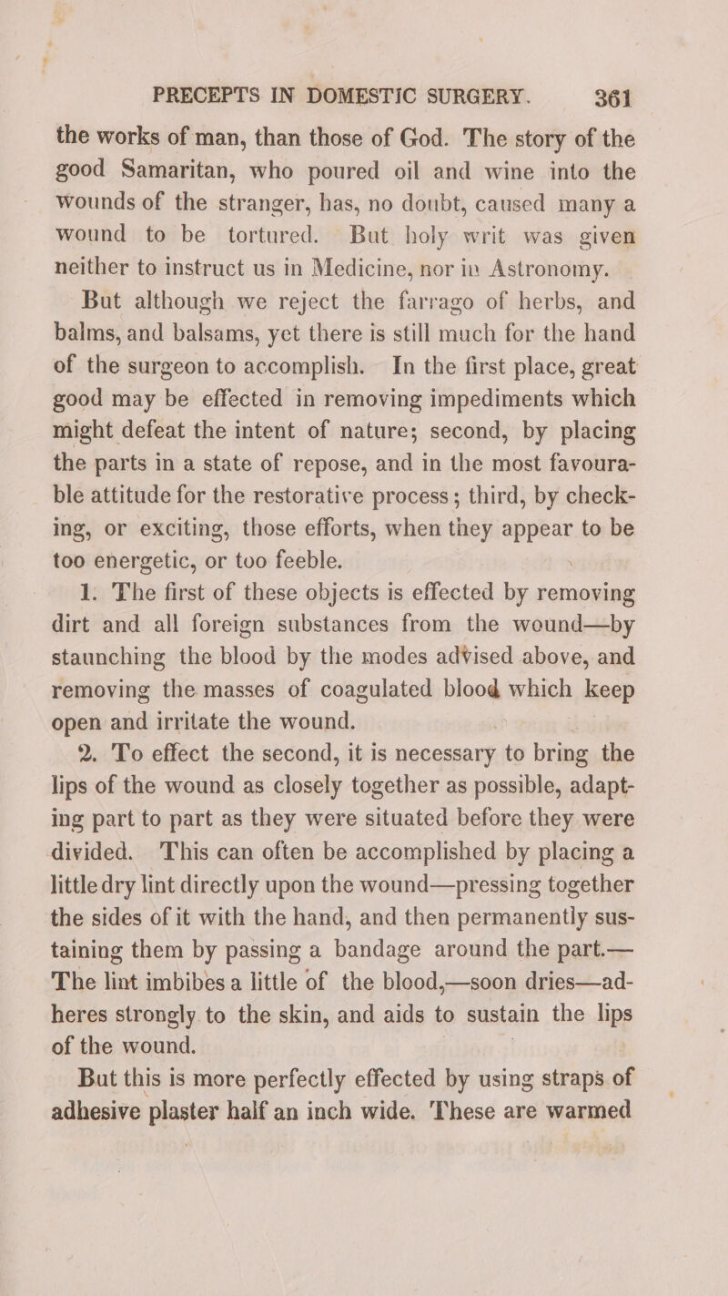 the works of man, than those of God. The story of the good Samaritan, who poured oil and wine into the wounds of the stranger, has, no doubt, caused many a wound to be tortured. But holy writ was given neither to instruct us in Medicine, nor in Astronomy. But although we reject the farrago of herbs, and balms, and balsams, yet there is still much for the hand of the surgeon to accomplish. In the first place, great good may be effected in removing impediments which might defeat the intent of nature; second, by placing the parts in a state of repose, and in the most fayoura- ble attitude for the restorative process; third, by check- ing, or exciting, those efforts, when tiey appear to be too energetic, or tuo feeble. 1. The first of these objects is effected by removing dirt and all foreign substances from the wound—by staunching the blood by the modes advised above, and removing the masses of coagulated blood which keep open and irritate the wound. ij 2. To effect the second, it is necessary to ore the lips of the wound as closely together as possible, adapt- ing part to part as they were situated before they were divided. This can often be accomplished by placing a little dry lint directly upon the wound—pressing together the sides of it with the hand, and then permanently sus- taining them by passing a bandage around the part.— The lint imbibes a little of the blood,—soon dries—ad- heres strongly to the skin, and aids to sustain the lips of the wound. But this is more perfectly effected by using straps af adhesive plaster half an inch wide. These are warmed