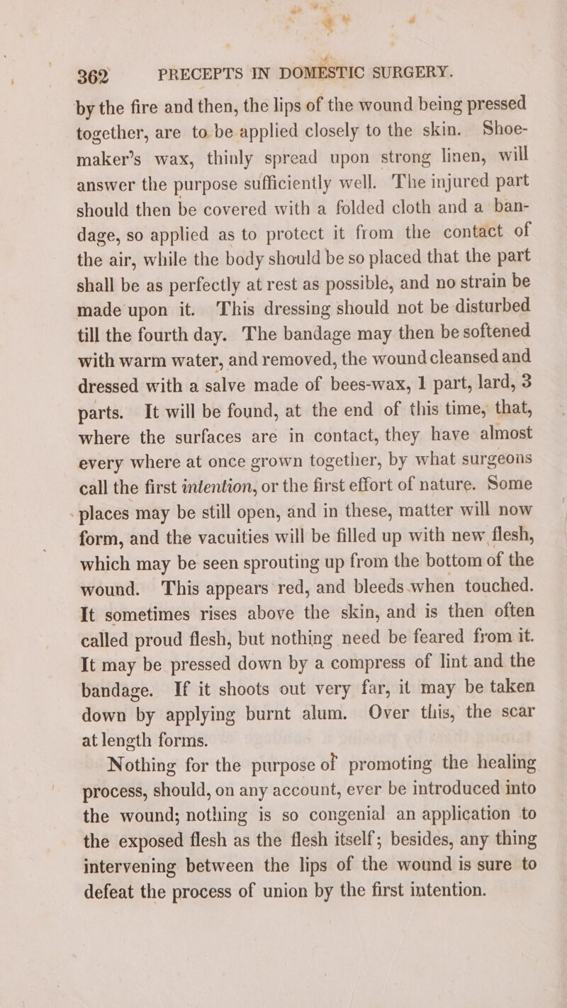 @ ty al i 362 PRECEPTS IN DOMESTIC SURGERY. by the fire and then, the lips of the wound being pressed together, are to be applied closely to the skin. Shoe- maker’s wax, thinly spread upon strong linen, will answer the purpose sufficiently well. The injured part should then be covered with a folded cloth and a ban- dage, so applied as to protect it from the contact of the air, while the body should be so placed that the part shall be as perfectly at rest as possible, and no strain be made upon it. This dressing should not be disturbed till the fourth day. The bandage may then be softened with warm water, and removed, the wound cleansed and dressed with a salve made of bees-wax, 1 part, lard, 3 parts. It will be found, at the end of this time, that, where the surfaces are in contact, they have almost every where at once grown together, by what surgeons call the first intention, or the first effort of nature. Some places may be still open, and in these, matter will now form, and the vacuities will be filled up with new flesh, which may be seen sprouting up from the bottom of the wound. This appears red, and bleeds when touched. It sometimes rises above the skin, and is then often called proud flesh, but nothing need be feared from it. It may be pressed down by a compress of lint and the bandage. If it shoots out very far, it may be taken down by applying burnt alum. Over this, the scar at length forms. Nothing for the purpose of promoting the healing process, should, on any account, ever be introduced into the wound; nothing is so congenial an application to the exposed flesh as the flesh itself; besides, any thing intervening between the lips of the wound is sure to defeat the process of union by the first intention.